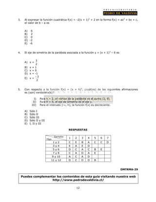 3. Al expresar la función cuadrática f(x) = -2(x + 1)2 + 2 en la forma f(x) = ax2 + bx + c, 
12 
el valor de b – a es 
A) 6 
B) 2 
C) 0 
D) -2 
E) -6 
4. El eje de simetría de la parábola asociada a la función y = (x + 1)2 – 6 es 
A) x = 3 
2 
B) x = 1 
C) x = 0 
D) x = -1 
E) x = - 3 
2 
5. Con respecto a la función f(x) = (x + h)2, ¿cuál(es) de las siguientes afirmaciones 
es (son) verdadera(s)? 
I) Para h = 2, el vértice de la parábola es el punto (2, 0). 
II) Para h = 0, el eje de simetría es el eje y. 
III) Para el intervalo ]-, h], la función f(x) es decreciente. 
A) Sólo I 
B) Sólo II 
C) Sólo III 
D) Sólo II y III 
E) I, II y III 
RESPUESTAS 
DMTRMA-29 
Ejemplos 
Págs. 1 2 3 4 5 6 7 
1 y 2 C E B A C C D 
3 y 4 E A E D 
5 y 6 D C A C B E 
7 y 8 C A D A E 
9 y 10 A C A D 
11 y 12 D C D D B 
Puedes complementar los contenidos de esta guía visitando nuestra web 
http://www.pedrodevaldivia.cl/ 
