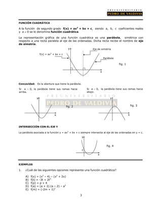 FUNCIÓN CUADRÁTICA 
A la función de segundo grado f(x) = ax2 + bx + c, siendo a, b, c coeficientes reales 
y a  0 se le denomina función cuadrática. 
La representación gráfica de una función cuadrática es una parábola, simétrica con 
respecto a una recta paralela al eje de las ordenadas. Dicha recta recibe el nombre de eje 
de simetría. 
Concavidad: Es la abertura que tiene la parábola. 
3 
Si a  0, la parábola tiene sus ramas hacia 
arriba. 
INTERSECCIÓN CON EL EJE Y 
Si a  0, la parábola tiene sus ramas hacia 
abajo. 
La parábola asociada a la función y = ax2 + bx + c siempre intersecta al eje de las ordenadas en y = c. 
EJEMPLOS 
1. ¿Cuál de las siguientes opciones representa una función cuadrática? 
A) f(x) = (x2 – 4) – (x2 + 2x) 
B) f(t) = -3t + 2t3 
C) f(p) = p + 4 
D) f(a) = (a + 2) (a – 2) – a2 
E) f(m) = (-2m + 1)2 
x 
y 
c 
fig. 4 
x 
y 
fig. 3 
Eje de simetría 
x 
y 
f(x) = ax2 + bx + c 
Parábola 
fig. 1 
x 
y 
fig. 2 
 