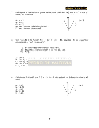 2. En la figura 5, se muestra el gráfico de la función cuadrática f(x) = (q – 5)x2 + bx + c. 
4 
Luego, se cumple que 
A) q > 5 
B) q = 5 
C) q < 5 
D) q es cualquier real distinto de cero. 
E) q es cualquier número real. 
3. Con respecto a la función f(x) = 3x2 + 13x – 10, ¿cuál(es) de las siguientes 
afirmaciones es (son) verdadera(s)? 
I) Su concavidad está orientada hacia arriba. 
II) El punto de intersección con el eje y es (0, -10). 
III) f(-5) = 0 
A) Sólo I 
B) Sólo I y II 
C) Sólo I y III 
D) Sólo II y III 
E) I, II y III 
4. En la figura 6, el gráfico de f(x) = x2 – 6x – 2 intersecta al eje de las ordenadas en el 
punto 
A) (2,0) 
B) (-2,0) 
C) (6,0) 
D) (0,-2) 
E) (0,2) 
y 
x 
fig. 5 
y 
x 
fig. 6 
 