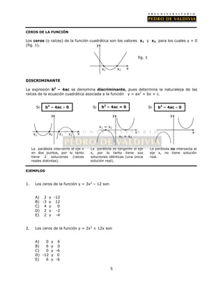 b2 – 4ac  0 b2 – 4ac = 0 b2 – 4ac  0 
5 
CEROS DE LA FUNCIÓN 
Los ceros (o raíces) de la función cuadrática son los valores x1 y x2 para los cuales y = 0 
(fig. 1). 
DISCRIMINANTE 
La expresión b2 – 4ac se denomina discriminante, pues determina la naturaleza de las 
raíces de la ecuación cuadrática asociada a la función y = ax2 + bx + c. 
Si Si Si 
y 
La parábola intersecta al eje x 
en dos puntos, por lo tanto 
tiene 2 soluciones (raíces 
reales distintas). 
EJEMPLOS 
1. Los ceros de la función y = 3x2 – 12 son 
A) 2 y -12 
B) -3 y 12 
C) 4 y 0 
D) 2 y -2 
E) 2 y -4 
2. Los ceros de la función y = 2x2 + 12x son 
A) 0 y 6 
B) 6 y 0 
C) 0 y -6 
D) -12 y 0 
E) 6 y -6 
La parábola es tangente al eje 
x, por lo tanto tiene sus 
soluciones idénticas (una única 
solución real). 
La parábola no intersecta al 
eje x, no tiene solución 
real. 
x1 x2 x1 x2 
x 
x1 = x2 
x1 = x2 
y 
x 
y 
x 
x 
y 
x1 x2 
fig. 1 
 