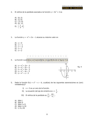 2. El vértice de la parábola asociada a la función y = 3x2 + 2 es 
  
  
  
8 
A) (0, 2) 
B) (2, 0) 
C) (-2, 0) 
D) (0, -2) 
E) 1 
  - , 0 
 
 3 
 
 
3. La función y = -x2 + 2x – 1 alcanza su máximo valor en 
A) x = 0 
B) x = -1 
C) x = -2 
D) x = 1 
E) x = 2 
4. La función cuadrática correspondiente a la parábola de la figura 4 es 
A) y = x2 + 2x – 3 
B) y = x2 – 2x – 3 
C) y = x2 + 4x – 3 
D) y = x2 – 4x – 3 
E) y = x2 – x – 3 
2 
-3 -1 1 3 
5. Dada la función f(x) = x2 – x – 6, ¿cuál(es) de las siguientes aseveraciones es (son) 
verdadera(s)? 
I) x = 3 es un cero de la función. 
II) La ecuación del eje de simetría es x = 1 
2 
. 
III) El vértice de la parábola es 1 25 
, - 
2 4 
. 
A) Sólo I 
B) Sólo II 
C) Sólo I y II 
D) Sólo I y III 
E) I, II y III 
x 
y 
fig. 4 
-3 
-4 
 