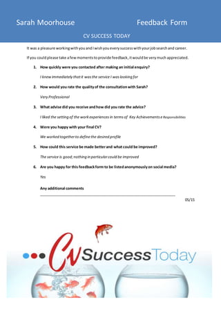 Sarah Moorhouse Feedback Form
CV SUCCESS TODAY
It was a pleasure workingwithyouandIwishyoueverysuccesswithyourjobsearchand career.
If you couldplease take afewmomentstoprovide feedback,itwouldbe verymuch appreciated.
1. How quickly were you contacted after making an initial enquiry?
I knewimmediately thatit wasthe service I waslooking for
2. How would you rate the qualityof the consultationwith Sarah?
Very Professional
3. What advise did you receive andhow did you rate the advice?
I liked the setting of the workexperiences in termsof Key AchievementseResponsibilities
4. Were you happy with your final CV?
We worked togetherto definethe desired profile
5. How could this service be made betterand what could be improved?
The service is good;nothing in particularcould be improved
6. Are you happy for this feedbackform to be listedanonymouslyon social media?
Yes
Any additional comments
___________________________________________________________________
05/15
 