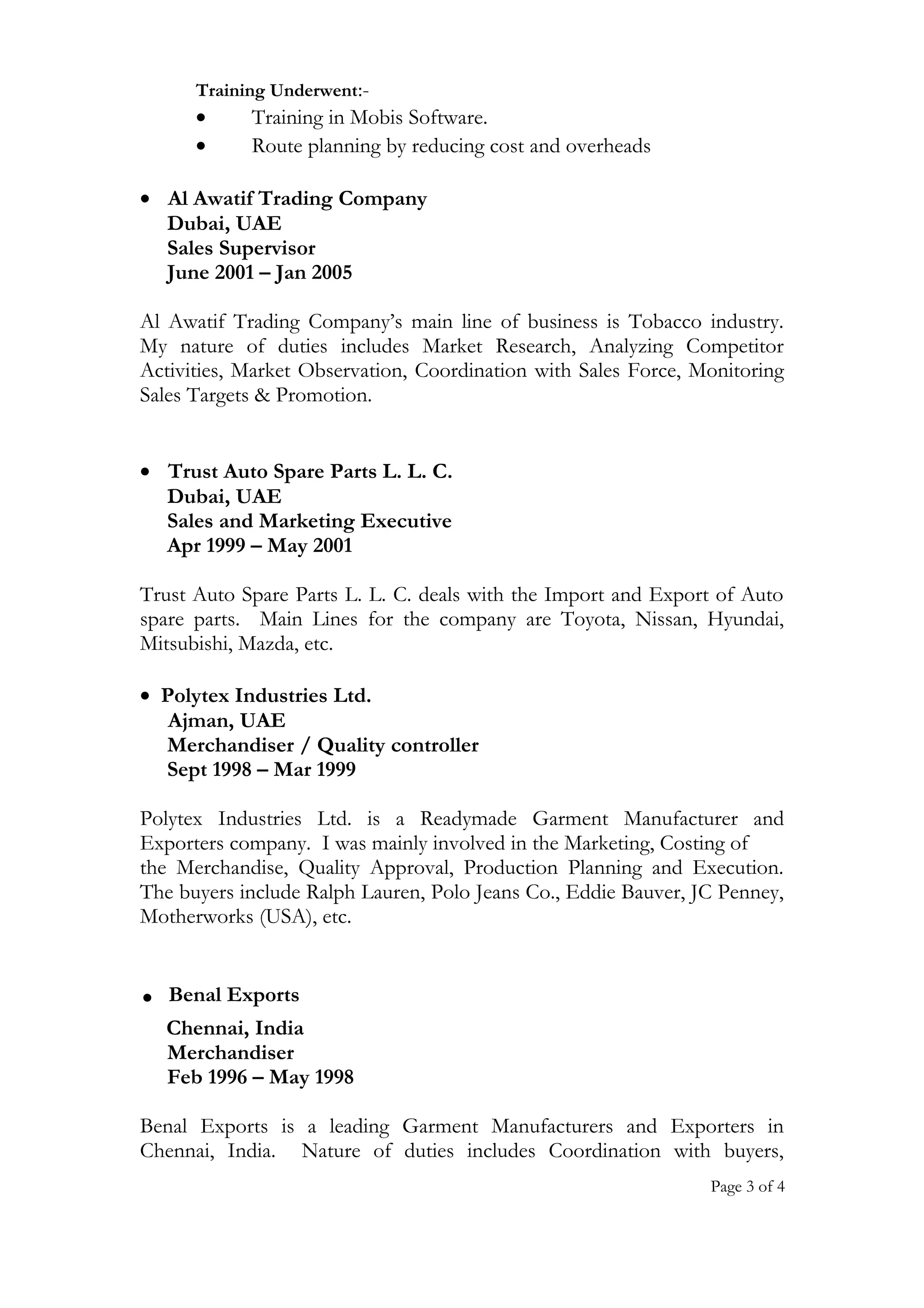 Training Underwent:-
• Training in Mobis Software.
• Route planning by reducing cost and overheads
• Al Awatif Trading Company
Dubai, UAE
Sales Supervisor
June 2001 – Jan 2005
Al Awatif Trading Company’s main line of business is Tobacco industry.
My nature of duties includes Market Research, Analyzing Competitor
Activities, Market Observation, Coordination with Sales Force, Monitoring
Sales Targets & Promotion.
• Trust Auto Spare Parts L. L. C.
Dubai, UAE
Sales and Marketing Executive
Apr 1999 – May 2001
Trust Auto Spare Parts L. L. C. deals with the Import and Export of Auto
spare parts. Main Lines for the company are Toyota, Nissan, Hyundai,
Mitsubishi, Mazda, etc.
• Polytex Industries Ltd.
Ajman, UAE
Merchandiser / Quality controller
Sept 1998 – Mar 1999
Polytex Industries Ltd. is a Readymade Garment Manufacturer and
Exporters company. I was mainly involved in the Marketing, Costing of
the Merchandise, Quality Approval, Production Planning and Execution.
The buyers include Ralph Lauren, Polo Jeans Co., Eddie Bauver, JC Penney,
Motherworks (USA), etc.
. Benal Exports
Chennai, India
Merchandiser
Feb 1996 – May 1998
Benal Exports is a leading Garment Manufacturers and Exporters in
Chennai, India. Nature of duties includes Coordination with buyers,
Page 3 of 4
 