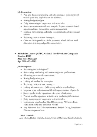 Job Description:-
• Plan and develop marketing and sales strategies consistent with
overall goals and objectives of the business.
• Setting budgets/targets.
• Daily monitoring of targets and visit schedules.
• Supervise market research and analysis. Prepare resource based
reports and sales forecast for senior management.
• Evaluate performance and make recommendation for perennial
actions.
• Reporting back to senior managers.
• Over see the supervision of the personnel which include work
allocation, training and problem resolution.
• Al Buheira Lacnor (NFPC.National Food Products Company)
Sharjah, UAE
Area Sales Manager
Apr 2006 – Feb2009
Job Description:-
• Recruiting and training staff.
• Supervising, motivating and monitoring team performance.
• Allocating areas to sales executives.
• Setting budgets/targets.
• Liaising with other line managers.
• Reporting back to senior managers.
• Liaising with customers (which may include actual selling).
• Improve price realization and identify opportunities of growth.
• Supervise day to day operations of a team of salesmen.
• Provide weekly reports or activities and marketing information.
• Daily monitoring of targets and visit schedules.
• Institutional sales handled like, Hilton group, Al Hamra Fort,
Hatta Fort Hotel and almost all resorts.
• Key Accounts like, Lulu Supermarket, Sharjah Co.op, Safeer and
Discount supermarkets.
Areas Handled:-
Abu Dhabi, Dubai, Sharjah, Ajman, Umm al Qaiwain, Ras al-Khaimah.
Page 2 of 4
 