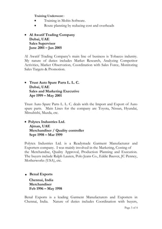 Training Underwent:-
• Training in Mobis Software.
• Route planning by reducing cost and overheads
• Al Awatif Trading Company
Dubai, UAE
Sales Supervisor
June 2001 – Jan 2005
Al Awatif Trading Company’s main line of business is Tobacco industry.
My nature of duties includes Market Research, Analyzing Competitor
Activities, Market Observation, Coordination with Sales Force, Monitoring
Sales Targets & Promotion.
• Trust Auto Spare Parts L. L. C.
Dubai, UAE
Sales and Marketing Executive
Apr 1999 – May 2001
Trust Auto Spare Parts L. L. C. deals with the Import and Export of Auto
spare parts. Main Lines for the company are Toyota, Nissan, Hyundai,
Mitsubishi, Mazda, etc.
• Polytex Industries Ltd.
Ajman, UAE
Merchandiser / Quality controller
Sept 1998 – Mar 1999
Polytex Industries Ltd. is a Readymade Garment Manufacturer and
Exporters company. I was mainly involved in the Marketing, Costing of
the Merchandise, Quality Approval, Production Planning and Execution.
The buyers include Ralph Lauren, Polo Jeans Co., Eddie Bauver, JC Penney,
Motherworks (USA), etc.
. Benal Exports
Chennai, India
Merchandiser
Feb 1996 – May 1998
Benal Exports is a leading Garment Manufacturers and Exporters in
Chennai, India. Nature of duties includes Coordination with buyers,
Page 3 of 4
 
