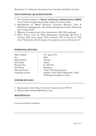 Production Co-ordination, Sourcing of raw materials and Quality Control.
EDUCATIONAL QUALIFICATIONS
1 Post Graduate Degree in Master of Business Administration (MBA)
from Crescent Engineering College, Madras University, India
2 Specialization in Market Research, Consumer Behavior, Sales &
Distribution Management, Advertising Management & Sales Promotion
and Foreign Trade
3 Diploma in computerized office automation in MS Office packages
4 Done Project work for Bhari Information Technology (Bi-Tech) in
Chennai, India from August 1995 to January 1996 in the title of “The
role of Information Technology in the corporate sector at Chennai city”.
PERSONAL DETAILS
Date of Birth : 18th
April, 1973
Sex : Male
Marital Status : Married
Nationality : Indian
Passport No. : G 7681798
Visa Status : Residence
Driving License : Valid UAE driving license
Languages known : English, Urdu, Hindi, Malayalam, Tamil,
Working knowledge in Arabic
OTHER DETAILS
1 Represented in the Calicut University Cricket team in 1993-94
2 Represented in Basket Ball District team
REFERENCES
Can be provided as required.
Page 4 of 4
 
