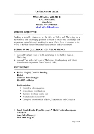 CURRICULUM VITAE
MOHAMMED ZIYAD T.
P. O. Box: 128012
Abudhabi.
Mobile: +97150 8040587
ziyad_t@rediffmail.com
CAREER OBJECTIVE
Seeking a suitable placement in the field of Sales and Marketing in a
responsible and challenging position in order to utilize my knowledge and
experience gained through working for some of the finest companies in the
world to further enhance my career development and advancement.
SUMMARY OF QUALIFICATION / EXPERIENCE
1 Around Fourteen years of UAE experience in the field of Sales &
Marketing.
2 Around Two and a half years of Marketing, Merchandising and Client
Coordination experience from Chennai, India.
EXPERIENCE
• Bathal Haqeeq General Trading
Dubai
National Sales Manger
Oct 2013 – till date
Job Description:-
• Complete sales operation
• Department coordination
• Business meetings in and out
• Market analysis and study
• Complete centralization of Sales, Merchandise and Collection
• Saudi Snack Foods -PepsiCo group-A Multi National company
Abudhabi
Area Sales Manager
Mar 2009- Aug 2013
Page 1 of 4
 