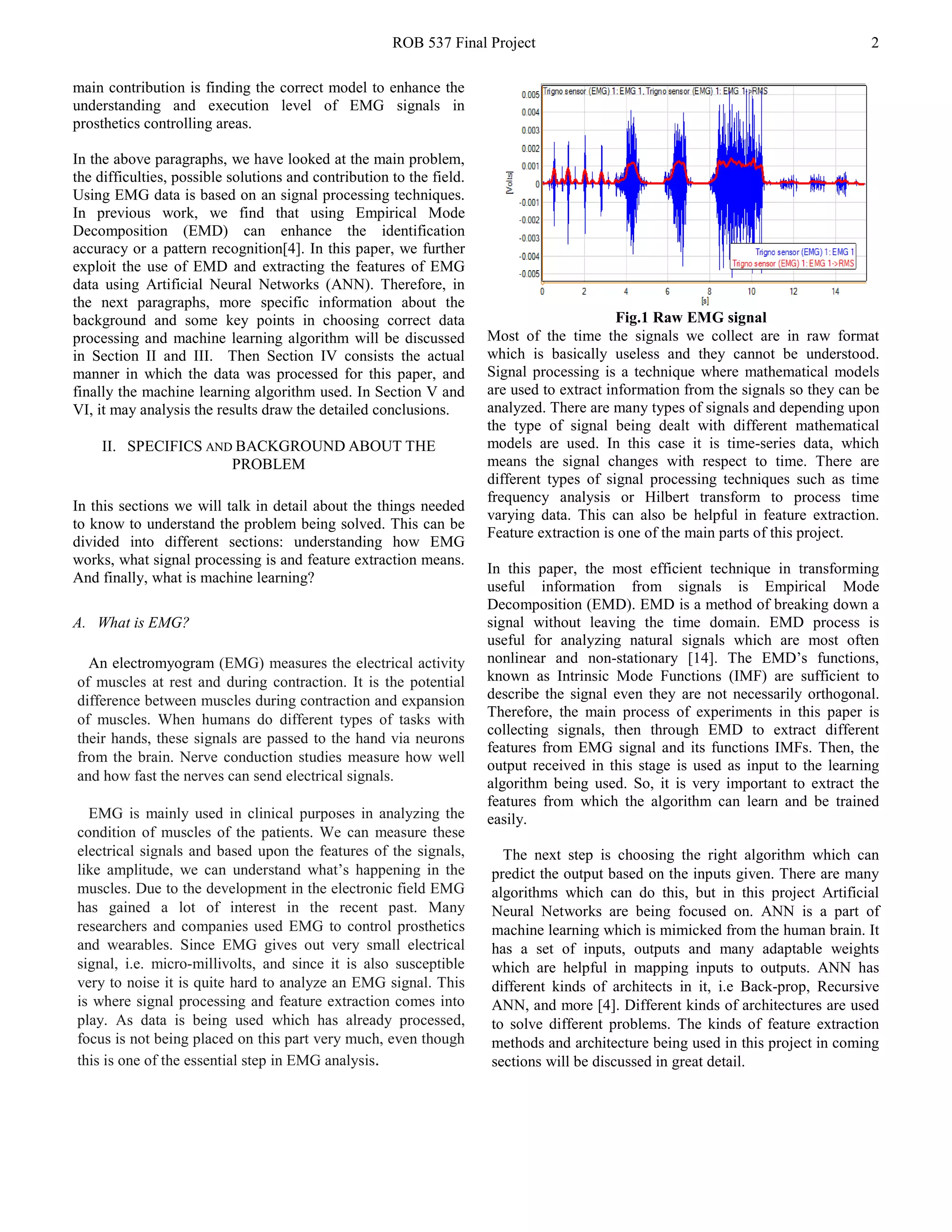 ROB 537 Final Project 2
main contribution is finding the correct model to enhance the
understanding and execution level of EMG signals in
prosthetics controlling areas.
In the above paragraphs, we have looked at the main problem,
the difficulties, possible solutions and contribution to the field.
Using EMG data is based on an signal processing techniques.
In previous work, we find that using Empirical Mode
Decomposition (EMD) can enhance the identification
accuracy or a pattern recognition[4]. In this paper, we further
exploit the use of EMD and extracting the features of EMG
data using Artificial Neural Networks (ANN). Therefore, in
the next paragraphs, more specific information about the
background and some key points in choosing correct data
processing and machine learning algorithm will be discussed
in Section II and III. Then Section IV consists the actual
manner in which the data was processed for this paper, and
finally the machine learning algorithm used. In Section V and
VI, it may analysis the results draw the detailed conclusions.
II. SPECIFICS AND BACKGROUND ABOUT THE
PROBLEM
In this sections we will talk in detail about the things needed
to know to understand the problem being solved. This can be
divided into different sections: understanding how EMG
works, what signal processing is and feature extraction means.
And finally, what is machine learning?
A. What is EMG?
An electromyogram (EMG) measures the electrical activity
of muscles at rest and during contraction. It is the potential
difference between muscles during contraction and expansion
of muscles. When humans do different types of tasks with
their hands, these signals are passed to the hand via neurons
from the brain. Nerve conduction studies measure how well
and how fast the nerves can send electrical signals.
EMG is mainly used in clinical purposes in analyzing the
condition of muscles of the patients. We can measure these
electrical signals and based upon the features of the signals,
like amplitude, we can understand what’s happening in the
muscles. Due to the development in the electronic field EMG
has gained a lot of interest in the recent past. Many
researchers and companies used EMG to control prosthetics
and wearables. Since EMG gives out very small electrical
signal, i.e. micro-millivolts, and since it is also susceptible
very to noise it is quite hard to analyze an EMG signal. This
is where signal processing and feature extraction comes into
play. As data is being used which has already processed,
focus is not being placed on this part very much, even though
this is one of the essential step in EMG analysis.
Fig.1 Raw EMG signal
Most of the time the signals we collect are in raw format
which is basically useless and they cannot be understood.
Signal processing is a technique where mathematical models
are used to extract information from the signals so they can be
analyzed. There are many types of signals and depending upon
the type of signal being dealt with different mathematical
models are used. In this case it is time-series data, which
means the signal changes with respect to time. There are
different types of signal processing techniques such as time
frequency analysis or Hilbert transform to process time
varying data. This can also be helpful in feature extraction.
Feature extraction is one of the main parts of this project.
In this paper, the most efficient technique in transforming
useful information from signals is Empirical Mode
Decomposition (EMD). EMD is a method of breaking down a
signal without leaving the time domain. EMD process is
useful for analyzing natural signals which are most often
nonlinear and non-stationary [14]. The EMD’s functions,
known as Intrinsic Mode Functions (IMF) are sufficient to
describe the signal even they are not necessarily orthogonal.
Therefore, the main process of experiments in this paper is
collecting signals, then through EMD to extract different
features from EMG signal and its functions IMFs. Then, the
output received in this stage is used as input to the learning
algorithm being used. So, it is very important to extract the
features from which the algorithm can learn and be trained
easily.
The next step is choosing the right algorithm which can
predict the output based on the inputs given. There are many
algorithms which can do this, but in this project Artificial
Neural Networks are being focused on. ANN is a part of
machine learning which is mimicked from the human brain. It
has a set of inputs, outputs and many adaptable weights
which are helpful in mapping inputs to outputs. ANN has
different kinds of architects in it, i.e Back-prop, Recursive
ANN, and more [4]. Different kinds of architectures are used
to solve different problems. The kinds of feature extraction
methods and architecture being used in this project in coming
sections will be discussed in great detail.
 