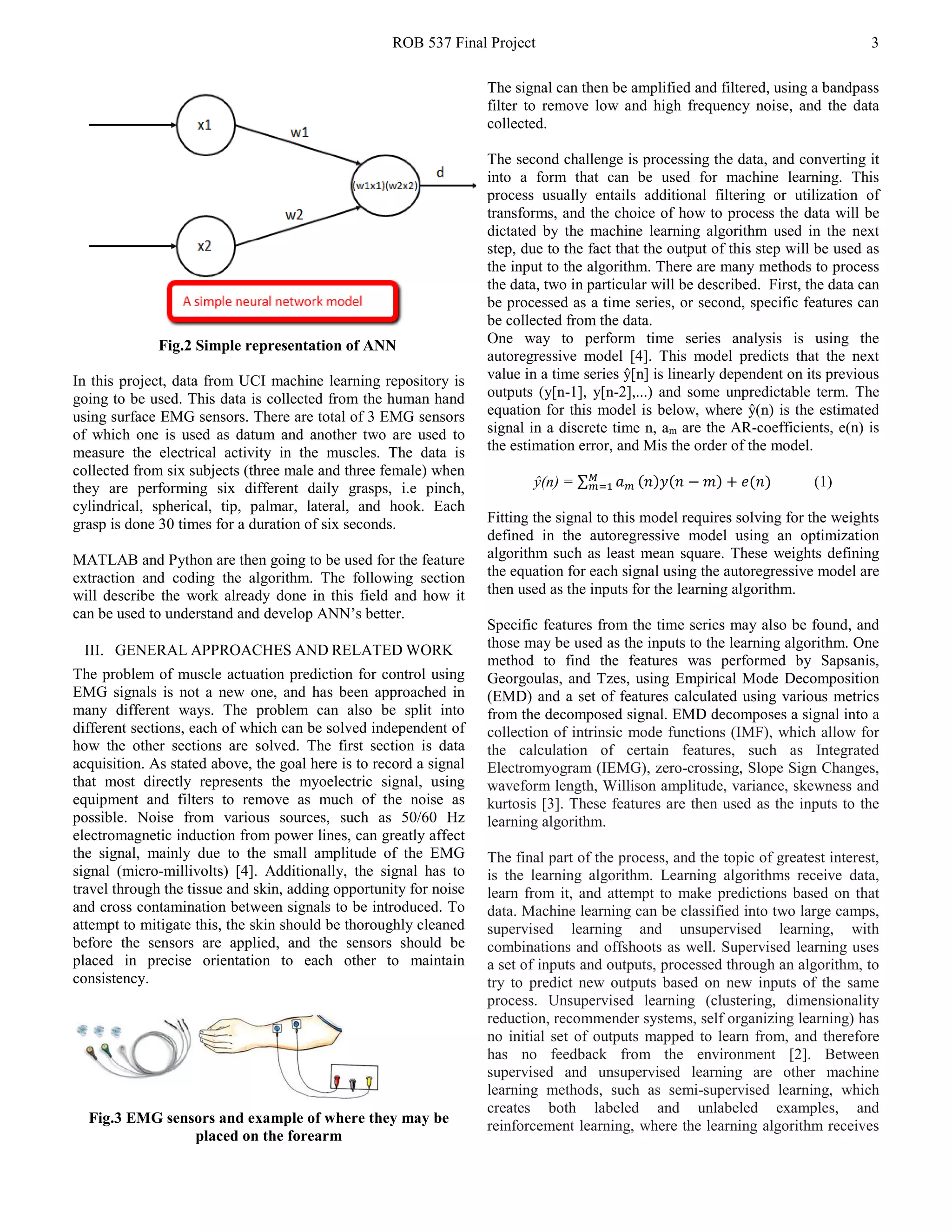 ROB 537 Final Project 3
Fig.2 Simple representation of ANN
In this project, data from UCI machine learning repository is
going to be used. This data is collected from the human hand
using surface EMG sensors. There are total of 3 EMG sensors
of which one is used as datum and another two are used to
measure the electrical activity in the muscles. The data is
collected from six subjects (three male and three female) when
they are performing six different daily grasps, i.e pinch,
cylindrical, spherical, tip, palmar, lateral, and hook. Each
grasp is done 30 times for a duration of six seconds.
MATLAB and Python are then going to be used for the feature
extraction and coding the algorithm. The following section
will describe the work already done in this field and how it
can be used to understand and develop ANN’s better.
III. GENERAL APPROACHES AND RELATED WORK
The problem of muscle actuation prediction for control using
EMG signals is not a new one, and has been approached in
many different ways. The problem can also be split into
different sections, each of which can be solved independent of
how the other sections are solved. The first section is data
acquisition. As stated above, the goal here is to record a signal
that most directly represents the myoelectric signal, using
equipment and filters to remove as much of the noise as
possible. Noise from various sources, such as 50/60 Hz
electromagnetic induction from power lines, can greatly affect
the signal, mainly due to the small amplitude of the EMG
signal (micro-millivolts) [4]. Additionally, the signal has to
travel through the tissue and skin, adding opportunity for noise
and cross contamination between signals to be introduced. To
attempt to mitigate this, the skin should be thoroughly cleaned
before the sensors are applied, and the sensors should be
placed in precise orientation to each other to maintain
consistency.
Fig.3 EMG sensors and example of where they may be
placed on the forearm
The signal can then be amplified and filtered, using a bandpass
filter to remove low and high frequency noise, and the data
collected.
The second challenge is processing the data, and converting it
into a form that can be used for machine learning. This
process usually entails additional filtering or utilization of
transforms, and the choice of how to process the data will be
dictated by the machine learning algorithm used in the next
step, due to the fact that the output of this step will be used as
the input to the algorithm. There are many methods to process
the data, two in particular will be described. First, the data can
be processed as a time series, or second, specific features can
be collected from the data.
One way to perform time series analysis is using the
autoregressive model [4]. This model predicts that the next
value in a time series ŷ[n] is linearly dependent on its previous
outputs (y[n-1], y[n-2],...) and some unpredictable term. The
equation for this model is below, where ŷ(n) is the estimated
signal in a discrete time n, am are the AR-coefficients, e(n) is
the estimation error, and Mis the order of the model.
ŷ(n) = ∑ 𝑎𝑎 𝑚𝑚 (𝑛𝑛)𝑦𝑦(𝑛𝑛 − 𝑚𝑚) + 𝑒𝑒(𝑛𝑛)𝑀𝑀
𝑚𝑚=1 (1)
Fitting the signal to this model requires solving for the weights
defined in the autoregressive model using an optimization
algorithm such as least mean square. These weights defining
the equation for each signal using the autoregressive model are
then used as the inputs for the learning algorithm.
Specific features from the time series may also be found, and
those may be used as the inputs to the learning algorithm. One
method to find the features was performed by Sapsanis,
Georgoulas, and Tzes, using Empirical Mode Decomposition
(EMD) and a set of features calculated using various metrics
from the decomposed signal. EMD decomposes a signal into a
collection of intrinsic mode functions (IMF), which allow for
the calculation of certain features, such as Integrated
Electromyogram (IEMG), zero-crossing, Slope Sign Changes,
waveform length, Willison amplitude, variance, skewness and
kurtosis [3]. These features are then used as the inputs to the
learning algorithm.
The final part of the process, and the topic of greatest interest,
is the learning algorithm. Learning algorithms receive data,
learn from it, and attempt to make predictions based on that
data. Machine learning can be classified into two large camps,
supervised learning and unsupervised learning, with
combinations and offshoots as well. Supervised learning uses
a set of inputs and outputs, processed through an algorithm, to
try to predict new outputs based on new inputs of the same
process. Unsupervised learning (clustering, dimensionality
reduction, recommender systems, self organizing learning) has
no initial set of outputs mapped to learn from, and therefore
has no feedback from the environment [2]. Between
supervised and unsupervised learning are other machine
learning methods, such as semi-supervised learning, which
creates both labeled and unlabeled examples, and
reinforcement learning, where the learning algorithm receives
 