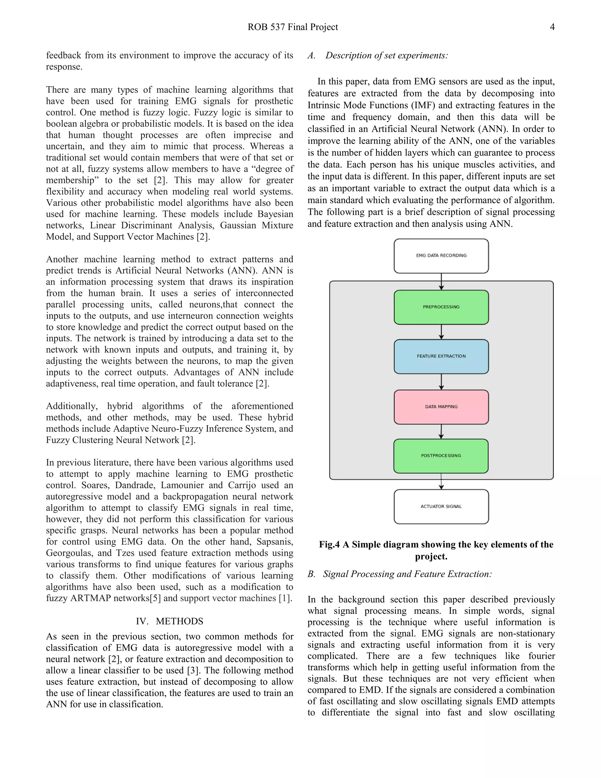 ROB 537 Final Project 4
feedback from its environment to improve the accuracy of its
response.
There are many types of machine learning algorithms that
have been used for training EMG signals for prosthetic
control. One method is fuzzy logic. Fuzzy logic is similar to
boolean algebra or probabilistic models. It is based on the idea
that human thought processes are often imprecise and
uncertain, and they aim to mimic that process. Whereas a
traditional set would contain members that were of that set or
not at all, fuzzy systems allow members to have a “degree of
membership” to the set [2]. This may allow for greater
flexibility and accuracy when modeling real world systems.
Various other probabilistic model algorithms have also been
used for machine learning. These models include Bayesian
networks, Linear Discriminant Analysis, Gaussian Mixture
Model, and Support Vector Machines [2].
Another machine learning method to extract patterns and
predict trends is Artificial Neural Networks (ANN). ANN is
an information processing system that draws its inspiration
from the human brain. It uses a series of interconnected
parallel processing units, called neurons,that connect the
inputs to the outputs, and use interneuron connection weights
to store knowledge and predict the correct output based on the
inputs. The network is trained by introducing a data set to the
network with known inputs and outputs, and training it, by
adjusting the weights between the neurons, to map the given
inputs to the correct outputs. Advantages of ANN include
adaptiveness, real time operation, and fault tolerance [2].
Additionally, hybrid algorithms of the aforementioned
methods, and other methods, may be used. These hybrid
methods include Adaptive Neuro-Fuzzy Inference System, and
Fuzzy Clustering Neural Network [2].
In previous literature, there have been various algorithms used
to attempt to apply machine learning to EMG prosthetic
control. Soares, Dandrade, Lamounier and Carrijo used an
autoregressive model and a backpropagation neural network
algorithm to attempt to classify EMG signals in real time,
however, they did not perform this classification for various
specific grasps. Neural networks has been a popular method
for control using EMG data. On the other hand, Sapsanis,
Georgoulas, and Tzes used feature extraction methods using
various transforms to find unique features for various graphs
to classify them. Other modifications of various learning
algorithms have also been used, such as a modification to
fuzzy ARTMAP networks[5] and support vector machines [1].
IV. METHODS
As seen in the previous section, two common methods for
classification of EMG data is autoregressive model with a
neural network [2], or feature extraction and decomposition to
allow a linear classifier to be used [3]. The following method
uses feature extraction, but instead of decomposing to allow
the use of linear classification, the features are used to train an
ANN for use in classification.
A. Description of set experiments:
In this paper, data from EMG sensors are used as the input,
features are extracted from the data by decomposing into
Intrinsic Mode Functions (IMF) and extracting features in the
time and frequency domain, and then this data will be
classified in an Artificial Neural Network (ANN). In order to
improve the learning ability of the ANN, one of the variables
is the number of hidden layers which can guarantee to process
the data. Each person has his unique muscles activities, and
the input data is different. In this paper, different inputs are set
as an important variable to extract the output data which is a
main standard which evaluating the performance of algorithm.
The following part is a brief description of signal processing
and feature extraction and then analysis using ANN.
Fig.4 A Simple diagram showing the key elements of the
project.
B. Signal Processing and Feature Extraction:
In the background section this paper described previously
what signal processing means. In simple words, signal
processing is the technique where useful information is
extracted from the signal. EMG signals are non-stationary
signals and extracting useful information from it is very
complicated. There are a few techniques like fourier
transforms which help in getting useful information from the
signals. But these techniques are not very efficient when
compared to EMD. If the signals are considered a combination
of fast oscillating and slow oscillating signals EMD attempts
to differentiate the signal into fast and slow oscillating
 
