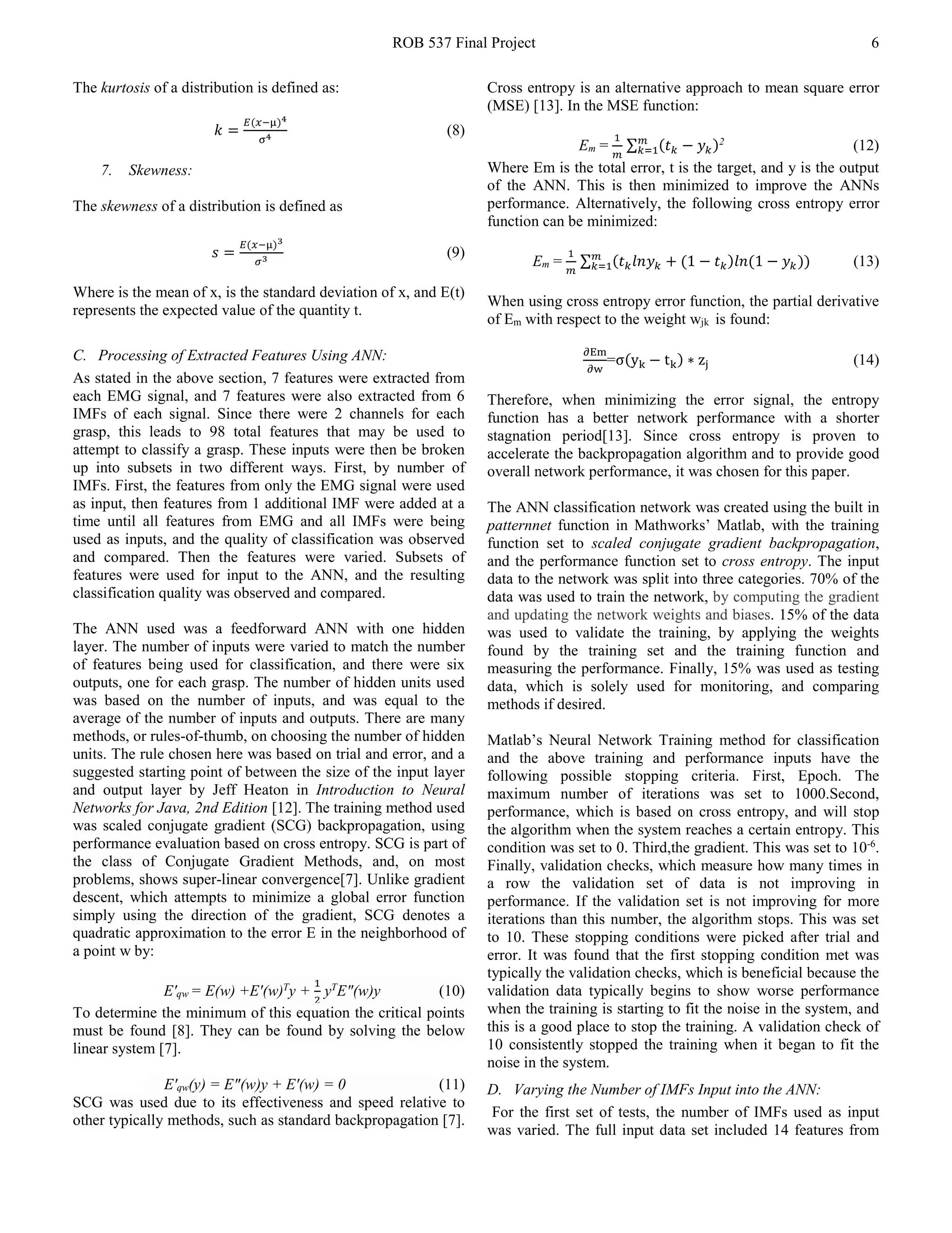 ROB 537 Final Project 6
The kurtosis of a distribution is defined as:
𝑘𝑘 =
𝐸𝐸(𝑥𝑥−µ)4
σ4 (8)
7. Skewness:
The skewness of a distribution is defined as
𝑠𝑠 =
𝐸𝐸(𝑥𝑥−µ)3
𝜎𝜎3 (9)
Where is the mean of x, is the standard deviation of x, and E(t)
represents the expected value of the quantity t.
C. Processing of Extracted Features Using ANN:
As stated in the above section, 7 features were extracted from
each EMG signal, and 7 features were also extracted from 6
IMFs of each signal. Since there were 2 channels for each
grasp, this leads to 98 total features that may be used to
attempt to classify a grasp. These inputs were then be broken
up into subsets in two different ways. First, by number of
IMFs. First, the features from only the EMG signal were used
as input, then features from 1 additional IMF were added at a
time until all features from EMG and all IMFs were being
used as inputs, and the quality of classification was observed
and compared. Then the features were varied. Subsets of
features were used for input to the ANN, and the resulting
classification quality was observed and compared.
The ANN used was a feedforward ANN with one hidden
layer. The number of inputs were varied to match the number
of features being used for classification, and there were six
outputs, one for each grasp. The number of hidden units used
was based on the number of inputs, and was equal to the
average of the number of inputs and outputs. There are many
methods, or rules-of-thumb, on choosing the number of hidden
units. The rule chosen here was based on trial and error, and a
suggested starting point of between the size of the input layer
and output layer by Jeff Heaton in Introduction to Neural
Networks for Java, 2nd Edition [12]. The training method used
was scaled conjugate gradient (SCG) backpropagation, using
performance evaluation based on cross entropy. SCG is part of
the class of Conjugate Gradient Methods, and, on most
problems, shows super-linear convergence[7]. Unlike gradient
descent, which attempts to minimize a global error function
simply using the direction of the gradient, SCG denotes a
quadratic approximation to the error E in the neighborhood of
a point w by:
E'qw = E(w) +E'(w)T
y +
1
2
yT
E"(w)y (10)
To determine the minimum of this equation the critical points
must be found [8]. They can be found by solving the below
linear system [7].
E'qw(y) = E"(w)y + E'(w) = 0 (11)
SCG was used due to its effectiveness and speed relative to
other typically methods, such as standard backpropagation [7].
Cross entropy is an alternative approach to mean square error
(MSE) [13]. In the MSE function:
Em =
1
𝑚𝑚
∑ (𝑡𝑡𝑘𝑘 − 𝑦𝑦𝑘𝑘)𝑚𝑚
𝑘𝑘=1
2
(12)
Where Em is the total error, t is the target, and y is the output
of the ANN. This is then minimized to improve the ANNs
performance. Alternatively, the following cross entropy error
function can be minimized:
Em =
1
𝑚𝑚
∑ (𝑡𝑡𝑘𝑘 𝑙𝑙𝑙𝑙 𝑦𝑦𝑘𝑘 + (1 − 𝑡𝑡𝑘𝑘)𝑙𝑙𝑙𝑙(1 − 𝑦𝑦𝑘𝑘))𝑚𝑚
𝑘𝑘=1 (13)
When using cross entropy error function, the partial derivative
of Em with respect to the weight wjk is found:
∂Em
∂w
=σ(yk − tk) ∗ zj (14)
Therefore, when minimizing the error signal, the entropy
function has a better network performance with a shorter
stagnation period[13]. Since cross entropy is proven to
accelerate the backpropagation algorithm and to provide good
overall network performance, it was chosen for this paper.
The ANN classification network was created using the built in
patternnet function in Mathworks’ Matlab, with the training
function set to scaled conjugate gradient backpropagation,
and the performance function set to cross entropy. The input
data to the network was split into three categories. 70% of the
data was used to train the network, by computing the gradient
and updating the network weights and biases. 15% of the data
was used to validate the training, by applying the weights
found by the training set and the training function and
measuring the performance. Finally, 15% was used as testing
data, which is solely used for monitoring, and comparing
methods if desired.
Matlab’s Neural Network Training method for classification
and the above training and performance inputs have the
following possible stopping criteria. First, Epoch. The
maximum number of iterations was set to 1000.Second,
performance, which is based on cross entropy, and will stop
the algorithm when the system reaches a certain entropy. This
condition was set to 0. Third,the gradient. This was set to 10-6
.
Finally, validation checks, which measure how many times in
a row the validation set of data is not improving in
performance. If the validation set is not improving for more
iterations than this number, the algorithm stops. This was set
to 10. These stopping conditions were picked after trial and
error. It was found that the first stopping condition met was
typically the validation checks, which is beneficial because the
validation data typically begins to show worse performance
when the training is starting to fit the noise in the system, and
this is a good place to stop the training. A validation check of
10 consistently stopped the training when it began to fit the
noise in the system.
D. Varying the Number of IMFs Input into the ANN:
For the first set of tests, the number of IMFs used as input
was varied. The full input data set included 14 features from
 