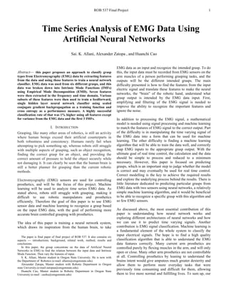 ROB 537 Final Project 1
Abstract— this paper proposes an approach to classify grasp
types from Electromyography (EMG) data by extracting features
from the data and using those features to train a neural network
classifier. EMG data was used from six different grasps, and this
data was broken down into Intrinsic Mode Functions (IMFs)
using Empirical Mode Decomposition (EMD). Seven features
were then extracted in the frequency and time domain. Various
subsets of these features were then used to train a feedforward,
single hidden layer neural network classifier using scaled
conjugate gradient backpropagation as a training function and
cross entropy as a performance measure. A highly successful
classification rate of that was 1% higher using all features except
for variance from the EMG data and the first 3 IMFs.
I. INTRODUCTION
Grasping, like many other areas of robotics, is still an activity
where human beings exceed their artificial counterparts in
both robustness and consistency. Humans rarely fail when
attempting to pick something up, whereas robots still struggle
with multiple aspects of grasping, such as object recognition,
finding the correct grasp for an object, and providing the
correct amount of pressure to hold the object securely while
not damaging it. It can clearly be seen that the human brain is
still a better planner for grasping than the current robotic
methods.
Electromyography (EMG) sensors are used for controlling
prosthetics, and will be the focus of this project. Machine
learning will be used to analyze time series EMG data. As
stated above, robots still struggle with grasping, making it
difficult to use robotic manipulators and prosthetics
efficiently. Therefore the goal of this paper is to use EMG
sensor data and machine learning to recognize a grasp based
on the input EMG data, with the goal of performing more
accurate brain controlled grasping with prosthetics.
The idea of this paper is training a neural network system,
which draws its inspiration from the human brain, to take
The paper is final paper of final project of ROB 537. It also contains six
aspects --- introductions, background, related work, method, results and
conclusions.
In this paper, the group concentrate on the data of Artificial Neural
Networks in EMG to find the relation between the input data and Intrinsic
Mode Function. Then vary the features of input.
S. K. Allani, Master student in Oregon State University. He is now with
the Department of Robotics (e-mail: allanis@oregonstate.edu).
Alexander Zatopa, Master student with Robotic Department in Oregon
state University.(e-mail:zatopaa@oregonstate.edu).
Huanchi Cao, Master student in Robotic Department in Oregon State
University (e-mail : caohu@oregonstate.edu)
EMG data as an input and recognize the intended grasp. To do
this, the input data must be recorded from EMG sensors on the
arm muscles of a person performing grasping tasks, and the
outputs will be the different intended grasps. The main
difficulty presented is how to find the features from the input
electric signal and translate these features to make the neural
networks, the “brain” of the robotic hand, understand what
grasp output is intended by the EMG data input. First,
amplifying and filtering of the EMG signal is needed to
improve the ability to recognize the important features and
ignore the noise.
In addition to processing the EMG signal, a mathematical
model is needed using signal processing and machine learning
to match the features of EMG signal to the correct output. Part
of the difficulty is in manipulating the time varying signal of
the EMG data into a form that can be used for machine
learning. The other difficulty is finding a machine learning
algorithm that will be able to train the data well, and correctly
map EMG inputs to the appropriate grasp output. With the
ultimate goal of real time control, the calculation and the data
should be simple to process and reduced to a minimum
necessary. However, this paper is focused on predicting
grasps, which is an important step to judge whether the model
is correct and may eventually be used for real time control.
Correct modelling is the key to achieve the required results
and explore the underlying process behind the results. There is
little literature dedicated to predicting particular grasps from
EMG data with two sensors using neural networks, a relatively
simple machine learning algorithm, and it would be beneficial
to be able to recognize a specific grasp with this algorithm and
so few EMG sensors.
As discussed above, the most essential contribution of this
paper is understanding how neural network works and
exploring different architectures of neural networks and how
we can use it to predict time varying signals. Another
contribution is EMG signal classification. Machine learning is
a fundamental element of the whole system to classify the
input electrical signals. The hope is to find a high quality
classification algorithm that is able to understand the EMG
data features correctly. Many current arm prosthetics are
controlled purely by flexing muscles in the arm, and will only
open or close. Many other arm prosthetics are not controllable
at all. Controlling prosthetics by leaning to understand the
brains intent would give amputees much greater dexterity and
allow them to perform more everyday tasks that were
previously time consuming and difficult for them, allowing
them to live more normal and fulfilling lives. To sum up, our
Time Series Analysis of EMG Data Using
Artificial Neural Networks
Sai. K. Allani, Alexander Zatopa , and Huanchi Cao
 