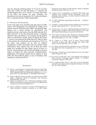 ROB 537 Final Project 10
time was removed, producing figure 14. It can be seen that,
when only 3 IMFs are used and feature 7 is removed, the
misclassification rate is 4.1%, which is 1% lower than when
all the IMFs and features are used. Therefore, the
classification rate can be increased to 95.1% when all features
but 7 is used from the first 3 IMFs and the EMG.
B. Discussions and Conclusions:
In this work grasps were classified using data from two EMG
sensors. The classification was performed by finding seven
features from the EMG data and 6 IMFs, and inputting these
features into a neural network for classification. The
classification rate using features from the EMG data and the 6
IMFs was 94.9%. It was also found that feature 1, Integrated
Absolute Value, and feature 3, zero crossing, had the greatest
effect on classification. Finally, when all features but feature
7, variance, was used from the EMG data and 3 IMFs as input
to the network, the classification rate increased to 95.9%. In
the future, more analysis can be done on different
combinations of IMFs and features that may produce better
classification. More analysis may also be done into which
grasps were mistaken for other grasps, and see if there is a
trend in misclassification, and use this knowledge to increase
quality of training for those particular misclassifications.
Additionally, this training method may be applied to more
EMG data from different grasps, to test its robustness after
training on a relatively small set.
REFERENCES
[1] Bitzer, S.; van der Smagt, P., "Learning EMG control of a robotic hand:
towards active prostheses," in Robotics and Automation, 2006. ICRA
2006. Proceedings 2006 IEEE International Conference on , vol., no.,
pp.2819-2823, 15-19 May 2006 doi: 10.1109/ROBOT.2006.1642128
[2] Karlık B. Machine Learning Algorithms for Characterization of EMG
Signals. International Journal of Information and Electronics
Engineering IJIEE. 2014;4(3).
[3] Sapsanis C, Georgoulas G, Tzes A. EMG based classification of basic
hand movements based on time-frequency features. 21st Mediterranean
Conference on Control and Automation. 2013.
[4] Soares A, Andrade A, Lamounier E, Carrijo R. The Development of a
Virtual Myoelectric Prosthesis Controlled by an EMG Pattern
Recognition System Based on Neural Networks. Journal of Intelligent
Information Systems. 2003;21(2): 127–141.
[5] Vuskovic M, Du S. Classification of prehensile EMG patterns with
simplified fuzzy ARTMAP networks. Proceedings of the 2002
International Joint Conference on Neural Networks. IJCNN'02 (Cat.
No.02CH37290). 2002.
[6] P. F. Bach, “Myoelectric signal features for upper limb prostheses,”
no. June, 2009.
[7] M. Møller, “A scaled conjugate gradient algorithm for fast supervised
learning,” Neural networks, vol. 6. pp. 525–533, 1993.
[8] J.Orozco and C. a R. García, “Detecting Pathologies from Infant Cry
Applying Scaled Conjugate Gradient Neural Networks,” Eur. Symp.
Artif. Neural Networks, Bruges, no. April, pp. 349–354, 2003.
[9] M. B. I. Reaz, M. S. Hussain, and F. Mohd-Yasin, “Techniques of EMG
signal analysis: detection, processing, classification and applications,”
Biol. Proced. Online, vol. 8, no. 1, pp. 11–35, 2006.
[10] N. a Shrirao, N. P. Reddy, and D. R. Kosuri, “Neural network
committees for finger joint angle estimation from surface EMG
signals.,” Biomed. Eng. Online, vol. 8, p. 2, 2009.
[11] G. P. Zhang, “Neural networks for classification: a survey,” IEEE Trans.
Syst. Man Cybern. Part C (Applications Rev., vol. 30, no. 4, pp. 451–
462, 2000.
[12] Jeff Heaton, Introduction to Neural Networks for Java, 2nd Edition,
Heaton Research, Inc., 2008
[13] G.E. Nasr, E.A. Badr and C. Joun , “Cross Entropy Error Function in
Neural Networks: Forecasting Gasoline Demand” in FLAIRS-02
Proceedings. Copyright © 2002, AAAI.
[14] K.T. Coughlin and K.K. Tung, “11-year solar cycle in the stratosphere
extracted by the empirical mode decomposition method,” Adv. Space
Res., Nov. 2002 (submitted).
 