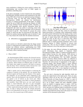 ROB 537 Final Project 2
main contribution is finding the correct model to enhance the
understanding and execution level of EMG signals in
prosthetics controlling areas.
In the above paragraphs, we have looked at the main problem,
the difficulties, possible solutions and contribution to the field.
Using EMG data is based on an signal processing techniques.
In previous work, we find that using Empirical Mode
Decomposition (EMD) can enhance the identification
accuracy or a pattern recognition[4]. In this paper, we further
exploit the use of EMD and extracting the features of EMG
data using Artificial Neural Networks (ANN). Therefore, in
the next paragraphs, more specific information about the
background and some key points in choosing correct data
processing and machine learning algorithm will be discussed
in Section II and III. Then Section IV consists the actual
manner in which the data was processed for this paper, and
finally the machine learning algorithm used. In Section V and
VI, it may analysis the results draw the detailed conclusions.
II. SPECIFICS AND BACKGROUND ABOUT THE
PROBLEM
In this sections we will talk in detail about the things needed
to know to understand the problem being solved. This can be
divided into different sections: understanding how EMG
works, what signal processing is and feature extraction means.
And finally, what is machine learning?
A. What is EMG?
An electromyogram (EMG) measures the electrical activity
of muscles at rest and during contraction. It is the potential
difference between muscles during contraction and expansion
of muscles. When humans do different types of tasks with
their hands, these signals are passed to the hand via neurons
from the brain. Nerve conduction studies measure how well
and how fast the nerves can send electrical signals.
EMG is mainly used in clinical purposes in analyzing the
condition of muscles of the patients. We can measure these
electrical signals and based upon the features of the signals,
like amplitude, we can understand what’s happening in the
muscles. Due to the development in the electronic field EMG
has gained a lot of interest in the recent past. Many
researchers and companies used EMG to control prosthetics
and wearables. Since EMG gives out very small electrical
signal, i.e. micro-millivolts, and since it is also susceptible
very to noise it is quite hard to analyze an EMG signal. This
is where signal processing and feature extraction comes into
play. As data is being used which has already processed,
focus is not being placed on this part very much, even though
this is one of the essential step in EMG analysis.
Fig.1 Raw EMG signal
Most of the time the signals we collect are in raw format
which is basically useless and they cannot be understood.
Signal processing is a technique where mathematical models
are used to extract information from the signals so they can be
analyzed. There are many types of signals and depending upon
the type of signal being dealt with different mathematical
models are used. In this case it is time-series data, which
means the signal changes with respect to time. There are
different types of signal processing techniques such as time
frequency analysis or Hilbert transform to process time
varying data. This can also be helpful in feature extraction.
Feature extraction is one of the main parts of this project.
In this paper, the most efficient technique in transforming
useful information from signals is Empirical Mode
Decomposition (EMD). EMD is a method of breaking down a
signal without leaving the time domain. EMD process is
useful for analyzing natural signals which are most often
nonlinear and non-stationary [14]. The EMD’s functions,
known as Intrinsic Mode Functions (IMF) are sufficient to
describe the signal even they are not necessarily orthogonal.
Therefore, the main process of experiments in this paper is
collecting signals, then through EMD to extract different
features from EMG signal and its functions IMFs. Then, the
output received in this stage is used as input to the learning
algorithm being used. So, it is very important to extract the
features from which the algorithm can learn and be trained
easily.
The next step is choosing the right algorithm which can
predict the output based on the inputs given. There are many
algorithms which can do this, but in this project Artificial
Neural Networks are being focused on. ANN is a part of
machine learning which is mimicked from the human brain. It
has a set of inputs, outputs and many adaptable weights
which are helpful in mapping inputs to outputs. ANN has
different kinds of architects in it, i.e Back-prop, Recursive
ANN, and more [4]. Different kinds of architectures are used
to solve different problems. The kinds of feature extraction
methods and architecture being used in this project in coming
sections will be discussed in great detail.
 