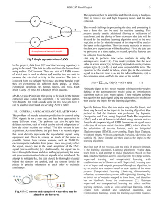ROB 537 Final Project 3
Fig.2 Simple representation of ANN
In this project, data from UCI machine learning repository is
going to be used. This data is collected from the human hand
using surface EMG sensors. There are total of 3 EMG sensors
of which one is used as datum and another two are used to
measure the electrical activity in the muscles. The data is
collected from six subjects (three male and three female) when
they are performing six different daily grasps, i.e pinch,
cylindrical, spherical, tip, palmar, lateral, and hook. Each
grasp is done 30 times for a duration of six seconds.
MATLAB and Python are then going to be used for the feature
extraction and coding the algorithm. The following section
will describe the work already done in this field and how it
can be used to understand and develop ANN’s better.
III. GENERAL APPROACHES AND RELATED WORK
The problem of muscle actuation prediction for control using
EMG signals is not a new one, and has been approached in
many different ways. The problem can also be split into
different sections, each of which can be solved independent of
how the other sections are solved. The first section is data
acquisition. As stated above, the goal here is to record a signal
that most directly represents the myoelectric signal, using
equipment and filters to remove as much of the noise as
possible. Noise from various sources, such as 50/60 Hz
electromagnetic induction from power lines, can greatly affect
the signal, mainly due to the small amplitude of the EMG
signal (micro-millivolts) [4]. Additionally, the signal has to
travel through the tissue and skin, adding opportunity for noise
and cross contamination between signals to be introduced. To
attempt to mitigate this, the skin should be thoroughly cleaned
before the sensors are applied, and the sensors should be
placed in precise orientation to each other to maintain
consistency.
Fig.3 EMG sensors and example of where they may be
placed on the forearm
The signal can then be amplified and filtered, using a bandpass
filter to remove low and high frequency noise, and the data
collected.
The second challenge is processing the data, and converting it
into a form that can be used for machine learning. This
process usually entails additional filtering or utilization of
transforms, and the choice of how to process the data will be
dictated by the machine learning algorithm used in the next
step, due to the fact that the output of this step will be used as
the input to the algorithm. There are many methods to process
the data, two in particular will be described. First, the data can
be processed as a time series, or second, specific features can
be collected from the data.
One way to perform time series analysis is using the
autoregressive model [4]. This model predicts that the next
value in a time series ŷ[n] is linearly dependent on its previous
outputs (y[n-1], y[n-2],...) and some unpredictable term. The
equation for this model is below, where ŷ(n) is the estimated
signal in a discrete time n, am are the AR-coefficients, e(n) is
the estimation error, and Mis the order of the model.
ŷ(n) = ∑ 𝑎𝑎 𝑚𝑚 (𝑛𝑛)𝑦𝑦(𝑛𝑛 − 𝑚𝑚) + 𝑒𝑒(𝑛𝑛)𝑀𝑀
𝑚𝑚=1 (1)
Fitting the signal to this model requires solving for the weights
defined in the autoregressive model using an optimization
algorithm such as least mean square. These weights defining
the equation for each signal using the autoregressive model are
then used as the inputs for the learning algorithm.
Specific features from the time series may also be found, and
those may be used as the inputs to the learning algorithm. One
method to find the features was performed by Sapsanis,
Georgoulas, and Tzes, using Empirical Mode Decomposition
(EMD) and a set of features calculated using various metrics
from the decomposed signal. EMD decomposes a signal into a
collection of intrinsic mode functions (IMF), which allow for
the calculation of certain features, such as Integrated
Electromyogram (IEMG), zero-crossing, Slope Sign Changes,
waveform length, Willison amplitude, variance, skewness and
kurtosis [3]. These features are then used as the inputs to the
learning algorithm.
The final part of the process, and the topic of greatest interest,
is the learning algorithm. Learning algorithms receive data,
learn from it, and attempt to make predictions based on that
data. Machine learning can be classified into two large camps,
supervised learning and unsupervised learning, with
combinations and offshoots as well. Supervised learning uses
a set of inputs and outputs, processed through an algorithm, to
try to predict new outputs based on new inputs of the same
process. Unsupervised learning (clustering, dimensionality
reduction, recommender systems, self organizing learning) has
no initial set of outputs mapped to learn from, and therefore
has no feedback from the environment [2]. Between
supervised and unsupervised learning are other machine
learning methods, such as semi-supervised learning, which
creates both labeled and unlabeled examples, and
reinforcement learning, where the learning algorithm receives
 