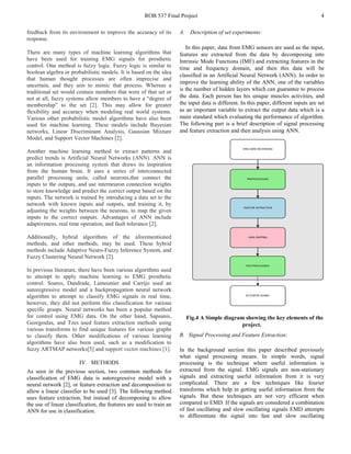 ROB 537 Final Project 4
feedback from its environment to improve the accuracy of its
response.
There are many types of machine learning algorithms that
have been used for training EMG signals for prosthetic
control. One method is fuzzy logic. Fuzzy logic is similar to
boolean algebra or probabilistic models. It is based on the idea
that human thought processes are often imprecise and
uncertain, and they aim to mimic that process. Whereas a
traditional set would contain members that were of that set or
not at all, fuzzy systems allow members to have a “degree of
membership” to the set [2]. This may allow for greater
flexibility and accuracy when modeling real world systems.
Various other probabilistic model algorithms have also been
used for machine learning. These models include Bayesian
networks, Linear Discriminant Analysis, Gaussian Mixture
Model, and Support Vector Machines [2].
Another machine learning method to extract patterns and
predict trends is Artificial Neural Networks (ANN). ANN is
an information processing system that draws its inspiration
from the human brain. It uses a series of interconnected
parallel processing units, called neurons,that connect the
inputs to the outputs, and use interneuron connection weights
to store knowledge and predict the correct output based on the
inputs. The network is trained by introducing a data set to the
network with known inputs and outputs, and training it, by
adjusting the weights between the neurons, to map the given
inputs to the correct outputs. Advantages of ANN include
adaptiveness, real time operation, and fault tolerance [2].
Additionally, hybrid algorithms of the aforementioned
methods, and other methods, may be used. These hybrid
methods include Adaptive Neuro-Fuzzy Inference System, and
Fuzzy Clustering Neural Network [2].
In previous literature, there have been various algorithms used
to attempt to apply machine learning to EMG prosthetic
control. Soares, Dandrade, Lamounier and Carrijo used an
autoregressive model and a backpropagation neural network
algorithm to attempt to classify EMG signals in real time,
however, they did not perform this classification for various
specific grasps. Neural networks has been a popular method
for control using EMG data. On the other hand, Sapsanis,
Georgoulas, and Tzes used feature extraction methods using
various transforms to find unique features for various graphs
to classify them. Other modifications of various learning
algorithms have also been used, such as a modification to
fuzzy ARTMAP networks[5] and support vector machines [1].
IV. METHODS
As seen in the previous section, two common methods for
classification of EMG data is autoregressive model with a
neural network [2], or feature extraction and decomposition to
allow a linear classifier to be used [3]. The following method
uses feature extraction, but instead of decomposing to allow
the use of linear classification, the features are used to train an
ANN for use in classification.
A. Description of set experiments:
In this paper, data from EMG sensors are used as the input,
features are extracted from the data by decomposing into
Intrinsic Mode Functions (IMF) and extracting features in the
time and frequency domain, and then this data will be
classified in an Artificial Neural Network (ANN). In order to
improve the learning ability of the ANN, one of the variables
is the number of hidden layers which can guarantee to process
the data. Each person has his unique muscles activities, and
the input data is different. In this paper, different inputs are set
as an important variable to extract the output data which is a
main standard which evaluating the performance of algorithm.
The following part is a brief description of signal processing
and feature extraction and then analysis using ANN.
Fig.4 A Simple diagram showing the key elements of the
project.
B. Signal Processing and Feature Extraction:
In the background section this paper described previously
what signal processing means. In simple words, signal
processing is the technique where useful information is
extracted from the signal. EMG signals are non-stationary
signals and extracting useful information from it is very
complicated. There are a few techniques like fourier
transforms which help in getting useful information from the
signals. But these techniques are not very efficient when
compared to EMD. If the signals are considered a combination
of fast oscillating and slow oscillating signals EMD attempts
to differentiate the signal into fast and slow oscillating
 