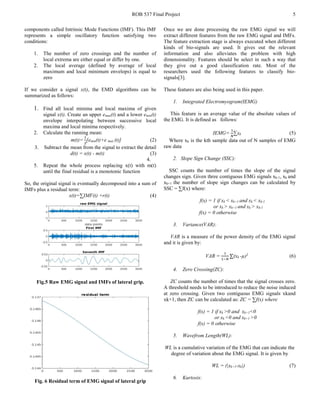 ROB 537 Final Project 5
components called Intrinsic Mode Functions (IMF). This IMF
represents a simple oscillatory function satisfying two
conditions:
1. The number of zero crossings and the number of
local extrema are either equal or differ by one.
2. The local average (defined by average of local
maximum and local minimum envelops) is equal to
zero
If we consider a signal x(t), the EMD algorithms can be
summarized as follows:
1. Find all local minima and local maxima of given
signal x(t). Create an upper emax(t) and a lower emin(t)
envelope interpolating between successive local
maxima and local minima respectively.
2. Calculate the running mean:
m(t)=
1
2
[emin(t)+e max (t)] (2)
3. Subtract the mean from the signal to extract the detail
d(t) = x(t) - m(t) (3)
4.
5. Repeat the whole process replacing x(t) with m(t)
until the final residual is a monotonic function
So, the original signal is eventually decomposed into a sum of
IMFs plus a residual term:
x(t)=∑IMF(t) +r(t) (4)
Fig.5 Raw EMG signal and IMFs of lateral grip.
Fig. 6 Residual term of EMG signal of lateral grip
Once we are done processing the raw EMG signal we will
extract different features from the raw EMG signal and IMFs.
The feature extraction stage is always executed when different
kinds of bio-signals are used. It gives out the relevant
information and also alleviates the problem with high
dimensionality. Features should be select in such a way that
they give out a good classification rate. Most of the
researchers used the following features to classify bio-
signals[3].
These features are also being used in this paper.
1. Integrated Electromyogram(IEMG)
This feature is an average value of the absolute values of
the EMG. It is defined as follows:
IEMG=
1
𝑁𝑁
∑xk (5)
Where xk is the kth sample data out of N samples of EMG
raw data
2. Slope Sign Change (SSC):
SSC counts the number of times the slope of the signal
changes sign. Given three contiguous EMG signals xk-1, xk and
xk+1 the number of slope sign changes can be calculated by
SSC = ∑f(x) where:
f(x) = 1 if xk < xk+1 and xk < xk-1
or xk > xk+1 and xk > xk-1
f(x) = 0 otherwise
3. Variance(VAR):
VAR is a measure of the power density of the EMG signal
and it is given by:
VAR =
1
1−𝑁𝑁
∑(xk -µ)2
(6)
4. Zero Crossing(ZC):
ZC counts the number of times that the signal crosses zero.
A threshold needs to be introduced to reduce the noise induced
at zero crossing. Given two contiguous EMG signals xkand
xk+1, then ZC can be calculated as: ZC = ∑f(x) where
f(x) = 1 if xk >0 and xk+1<0
or xk <0 and xk+1 >0
f(x) = 0 otherwise
5. Wavefrom Length(WL):
WL is a cumulative variation of the EMG that can indicate the
degree of variation about the EMG signal. It is given by
WL = (|xk+1-xk|) (7)
6. Kurtosis:
 