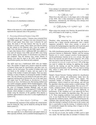 ROB 537 Final Project 6
The kurtosis of a distribution is defined as:
𝑘𝑘 =
𝐸𝐸(𝑥𝑥−µ)4
σ4 (8)
7. Skewness:
The skewness of a distribution is defined as
𝑠𝑠 =
𝐸𝐸(𝑥𝑥−µ)3
𝜎𝜎3 (9)
Where is the mean of x, is the standard deviation of x, and E(t)
represents the expected value of the quantity t.
C. Processing of Extracted Features Using ANN:
As stated in the above section, 7 features were extracted from
each EMG signal, and 7 features were also extracted from 6
IMFs of each signal. Since there were 2 channels for each
grasp, this leads to 98 total features that may be used to
attempt to classify a grasp. These inputs were then be broken
up into subsets in two different ways. First, by number of
IMFs. First, the features from only the EMG signal were used
as input, then features from 1 additional IMF were added at a
time until all features from EMG and all IMFs were being
used as inputs, and the quality of classification was observed
and compared. Then the features were varied. Subsets of
features were used for input to the ANN, and the resulting
classification quality was observed and compared.
The ANN used was a feedforward ANN with one hidden
layer. The number of inputs were varied to match the number
of features being used for classification, and there were six
outputs, one for each grasp. The number of hidden units used
was based on the number of inputs, and was equal to the
average of the number of inputs and outputs. There are many
methods, or rules-of-thumb, on choosing the number of hidden
units. The rule chosen here was based on trial and error, and a
suggested starting point of between the size of the input layer
and output layer by Jeff Heaton in Introduction to Neural
Networks for Java, 2nd Edition [12]. The training method used
was scaled conjugate gradient (SCG) backpropagation, using
performance evaluation based on cross entropy. SCG is part of
the class of Conjugate Gradient Methods, and, on most
problems, shows super-linear convergence[7]. Unlike gradient
descent, which attempts to minimize a global error function
simply using the direction of the gradient, SCG denotes a
quadratic approximation to the error E in the neighborhood of
a point w by:
E'qw = E(w) +E'(w)T
y +
1
2
yT
E"(w)y (10)
To determine the minimum of this equation the critical points
must be found [8]. They can be found by solving the below
linear system [7].
E'qw(y) = E"(w)y + E'(w) = 0 (11)
SCG was used due to its effectiveness and speed relative to
other typically methods, such as standard backpropagation [7].
Cross entropy is an alternative approach to mean square error
(MSE) [13]. In the MSE function:
Em =
1
𝑚𝑚
∑ (𝑡𝑡𝑘𝑘 − 𝑦𝑦𝑘𝑘)𝑚𝑚
𝑘𝑘=1
2
(12)
Where Em is the total error, t is the target, and y is the output
of the ANN. This is then minimized to improve the ANNs
performance. Alternatively, the following cross entropy error
function can be minimized:
Em =
1
𝑚𝑚
∑ (𝑡𝑡𝑘𝑘 𝑙𝑙𝑙𝑙 𝑦𝑦𝑘𝑘 + (1 − 𝑡𝑡𝑘𝑘)𝑙𝑙𝑙𝑙(1 − 𝑦𝑦𝑘𝑘))𝑚𝑚
𝑘𝑘=1 (13)
When using cross entropy error function, the partial derivative
of Em with respect to the weight wjk is found:
∂Em
∂w
=σ(yk − tk) ∗ zj (14)
Therefore, when minimizing the error signal, the entropy
function has a better network performance with a shorter
stagnation period[13]. Since cross entropy is proven to
accelerate the backpropagation algorithm and to provide good
overall network performance, it was chosen for this paper.
The ANN classification network was created using the built in
patternnet function in Mathworks’ Matlab, with the training
function set to scaled conjugate gradient backpropagation,
and the performance function set to cross entropy. The input
data to the network was split into three categories. 70% of the
data was used to train the network, by computing the gradient
and updating the network weights and biases. 15% of the data
was used to validate the training, by applying the weights
found by the training set and the training function and
measuring the performance. Finally, 15% was used as testing
data, which is solely used for monitoring, and comparing
methods if desired.
Matlab’s Neural Network Training method for classification
and the above training and performance inputs have the
following possible stopping criteria. First, Epoch. The
maximum number of iterations was set to 1000.Second,
performance, which is based on cross entropy, and will stop
the algorithm when the system reaches a certain entropy. This
condition was set to 0. Third,the gradient. This was set to 10-6
.
Finally, validation checks, which measure how many times in
a row the validation set of data is not improving in
performance. If the validation set is not improving for more
iterations than this number, the algorithm stops. This was set
to 10. These stopping conditions were picked after trial and
error. It was found that the first stopping condition met was
typically the validation checks, which is beneficial because the
validation data typically begins to show worse performance
when the training is starting to fit the noise in the system, and
this is a good place to stop the training. A validation check of
10 consistently stopped the training when it began to fit the
noise in the system.
D. Varying the Number of IMFs Input into the ANN:
For the first set of tests, the number of IMFs used as input
was varied. The full input data set included 14 features from
 
