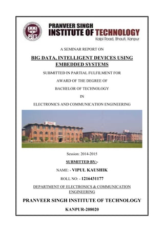A SEMINAR REPORT ON
BIG DATA, INTELLIGENT DEVICES USING
EMBEDDED SYSTEMS
SUBMITTED IN PARTIAL FULFILMENT FOR
AWARD OF THE DEGREE OF
BACHELOR OF TECHNOLOGY
IN
ELECTRONICS AND COMMUNICATION ENGINEERING
Session: 2014-2015
SUBMITTED BY:-
NAME: - VIPUL KAUSHIK
ROLL NO: - 1216431177
DEPARTMENT OF ELECTRONICS & COMMUNICATION
ENGINEERING
PRANVEER SINGH INSTITUTE OF TECHNOLOGY
KANPUR-208020
 