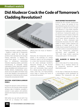 98 WFM | NOVEMBER-DECEMBER 2023
Product watch
Did Aludecor Crack the Code ofTomorrow’s
Cladding Revolution?
“Crafting Innovation, Unveiling Distinction
– Aludecor is ready with its honeycomb
aluminium panels for the new age
architects. From real estate to the transport
industry, NexComb– as Aludecor has
named these panels - is a revolutionary
force in architecture, transcending
industries; impacting aviation, automotive,
manufacturing, & renewable energy.
Lightweight & robust, NexComb redefines
design possibilities and contributes to eco-
friendly solutions, revolutionizing various
sectors across the globe. And there’s more
to the story, Aludecor is the exclusive ACP
manufacturer in India that has the in-house
honeycomb core production facility”
NEXCOMB - HONEYCOMB ALUMINIUM
PANELS
Imagine the dynamics where architecture
becomes an art of secrets, where strength
whispers tales of resilience, versatility is
weaved in every pattern, and aesthetic
appeal is the enigma that captivates every
gaze.
Well, before you eye roll and call it “too
much”, let us introduce the newest
offering from the house of Aludecor -
NexComb.
NexComb, the honeycomb aluminium
panels, is the harbinger of a design
revolution, ready to be the protagonist
in a story that transcends boundaries.
As the urban landscape transforms,
NexComb emerges as the linchpin
redefining possibilities, leveraging
form and functionality. Brace yourself
for a design journey where innovation
meets urban flair, and NexCombtakes
centre stage in shaping the future of
architectural narratives!
WHAT INSPIREDTHIS INVENTION?
Inspired by the intricate honeycombs
found in nature, the genesis of this
groundbreaking idea led architects and
engineers to replicate nature’s strength
and efficiency in man-made materials.
Dating back over 3,000 years, the history
of aluminium honeycomb panels can
be traced to ancient Greece, where the
hexagonal shape, noted for its efficient
use of space, gained recognition. The
Pantheon in Rome showcased early
honeycomb structures, & by the 1600s,
Galileo & Robert Hooke explored the
properties of hollow solids. In 1859,
Charles Darwin praised the perfection of
hive-bee combs in economizing labour
and wax. Honeycomb production
techniques were established by
1901, with Hugo Junkers patenting
honeycomb cores in 1915 for aircraft.
HOW ALUDECOR IS MAKING ITS
MARK?
Like in every step of its 22-year journey,
Aludecor has a standout feature for
its honeycomb aluminium panels
(NexComb) as well.
At the heart of NexComb lies Nexcore,
a technological marvel developed by
Aludecor. This honeycomb core sets
 
