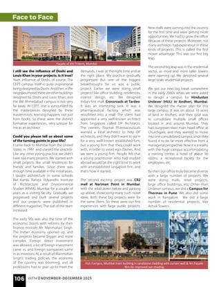 Face to Face
HUL Campus, Mumbai main building in sandstone cladding with curtain wall & 3m Façade
film for improved sun shading
Façade of EIH Trident, Mumbai
I still see the influence of Doshi and
Louis Khan in your projects. Is it true?
Yeah. Influence of Doshi, of course. The
CEPT campus itself is quite inspirational
being designed by Doshi. And then in the
neighbourhood,thereareotherbuildings
designed by Doshi and Louis Khan, and
the IIM Ahmedabad campus is not very
far away. At CEPT, one is surrounded by
the masterpieces designed by these
masterminds, learning happens not just
from books. So these were the distinct
formative experiences, very unique for
me as an architect.
Could you please tell us about some
of the turning points in your life?
I came back to Mumbai from the United
States in 1991 and started the practice.
Like any other young practice, we didn’t
have too many projects. We started with
small projects like small residences for
friends and families. Since there was
enough time available in the initial years,
I taught architecture in some schools
like Kamla Raheja Vidyanidhi Institute
of Architecture and Environmental
Studies (KRVIA), Mumbai for a couple of
years as a visiting faculty. Gradually we
progressed and built several projects
and our projects were published in
different magazines. The size of the team
increased.
The early 90s was also the time of the
economic boom with reforms by then
finance minister Mr. Manmohan Singh.
The Indian economy opened up, and
the projects became bigger and more
complex. Foreign direct investment
was allowed, a lot of foreign investment
came in, and foreign companies came
in as investors. As a result of Manmohan
Singh’s trading policies, the economy
of the country was booming, and all
professions had to gear up to meet the
demands. I was at the right time and at
the right place. My practice gradually
progressed. But one of the biggest
breakthroughs for us was a public
project. Earlier we were doing small
projects like office building, residences,
interior design, etc. We designed
India’s first mall, Crossroads at Tardeo.
It was an interesting task. It was a
pharmaceutical factory, which was
retrofitted into a mall. The client had
appointed a very well-known architect
from Singapore called DP Architects.
The owners, Piramal Pharmaceuticals
wanted a local architect to help DP
architects, and they didn’t want to go in
for a very well-known established firm,
but a young firm that they could work
with, in order to avoid ego clashes. And
we were a young firm. People felt that
a young practitioner who had studied
abroad would be the right kind to work
with an established Singapore firm, and
that’s how it started.
The second exciting project was CR2
mall at Nariman Point in Mumbai,
with the retail down below and parking
up above, showcasing many such novel
ideas. Both these big projects were for
the same client. So these were our first
experiences with large public projects.
New malls were coming into the country
for the first time and were getting more
opportunities. We had to grow the office
because of these projects. Moreover, not
many architects had experience in these
kinds of projects. This is called the first
mover advantage. This was our first big
leap.
The second big leap was in the residential
sector, as more and more taller towers
were opening up. We designed several
large-scale residential projects.
We got our next big break somewhere
in the early 2000s when we were asked
to design a campus for Hindustan
Unilever (HUL) in Andheri, Mumbai.
We designed the master plan for this
large campus. It was on about 16 acres
of land in Andheri, and their goal was
to consolidate multiple small offices
located in and around Mumbai. They
had outgrown their main head office at
Churchgate, and they wanted to move
into one consolidated campus since they
found it to be far more effective from a
managerial perspective. Now it is a reality
with the huge campus accommodating
a training centre, a hotel of about 90
rooms, a recreational facility for the
employees, etc.
By then our office truly became diverse
with a large number of projects. We
were doing malls, retail projects,
large office buildings, etc. Other than
Unilever campus, we did a Campus for
Thermax in Pune. We also did some
work in Bangalore. We did a large
number of residential projects, like
Ashok Towers.
106 WFM | NOVEMBER-DECEMBER 2023
 