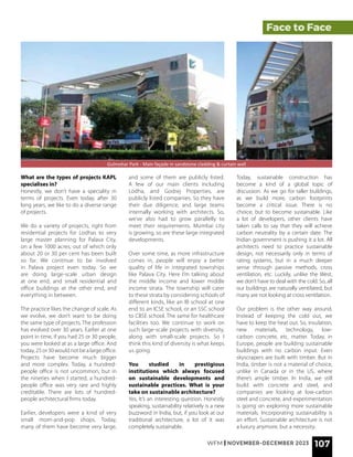 Face to Face
What are the types of projects KAPL
specialises in?
Honestly, we don’t have a speciality in
terms of projects. Even today, after 30
long years, we like to do a diverse range
of projects.
We do a variety of projects, right from
residential projects for Lodhas to very
large master planning for Palava City,
on a few 1000 acres, out of which only
about 20 or 30 per cent has been built
so far. We continue to be involved
in Palava project even today. So we
are doing large-scale urban design
at one end, and small residential and
office buildings at the other end, and
everything in between.
The practice likes the change of scale. As
we evolve, we don’t want to be doing
the same type of projects. The profession
has evolved over 30 years. Earlier at one
point in time, if you had 25 or 30 people,
you were looked at as a large office. And
today, 25 or 30 would not be a large office.
Projects have become much bigger
and more complex. Today, a hundred-
people office is not uncommon, but in
the nineties when I started, a hundred-
people office was very rare and highly
creditable. There are lots of hundred-
people architectural firms today.
Earlier, developers were a kind of very
small mom-and-pop shops. Today,
many of them have become very large,
and some of them are publicly listed.
A few of our main clients including
Lodha, and Godrej Properties, are
publicly listed companies. So they have
their due diligence, and large teams
internally working with architects. So,
we’ve also had to grow parallelly to
meet their requirements. Mumbai city
is growing, so are these large integrated
developments.
Over some time, as more infrastructure
comes in, people will enjoy a better
quality of life in integrated townships
like Palava City. Here I’m talking about
the middle income and lower middle
income strata. The township will cater
to these strata by considering schools of
different kinds, like an IB school at one
end to an ICSE school, or an SSC school
to CBSE school. The same for healthcare
facilities too. We continue to work on
such large-scale projects with diversity,
along with small-scale projects. So I
think this kind of diversity is what keeps
us going.
You studied in prestigious
institutions which always focused
on sustainable developments and
sustainable practices. What is your
take on sustainable architecture?
Yes, It’s an interesting question. Honestly
speaking, sustainability relatively is a new
buzzword in India, but, if you look at our
traditional architecture, a lot of it was
completely sustainable.
Gulmohar Park - Main façade in sandstone cladding & curtain wall
Today, sustainable construction has
become a kind of a global topic of
discussion. As we go for taller buildings,
as we build more, carbon footprints
become a critical issue. There is no
choice, but to become sustainable. Like
a lot of developers, other clients have
taken calls to say that they will achieve
carbon neutrality by a certain date. The
Indian government is pushing it a lot. All
architects need to practice sustainable
design, not necessarily only in terms of
rating systems, but in a much deeper
sense through passive methods, cross
ventilation, etc. Luckily, unlike the West,
we don’t have to deal with the cold. So, all
our buildings are naturally ventilated, but
many are not looking at cross ventilation.
Our problem is the other way around.
Instead of keeping the cold out, we
have to keep the heat out. So, insulation,
new materials, technology, low-
carbon concrete, etc. matter. Today, in
Europe, people are building sustainable
buildings with no carbon input. Even
skyscrapers are built with timber. But in
India, timber is not a material of choice,
unlike in Canada or in the US, where
there’s ample timber. In India, we still
build with concrete and steel, and
companies are looking at low-carbon
steel and concrete, and experimentation
is going on exploring more sustainable
materials. Incorporating sustainability is
an effort. Sustainable architecture is not
a luxury anymore, but a necessity.
WFM | NOVEMBER-DECEMBER 2023 107
 