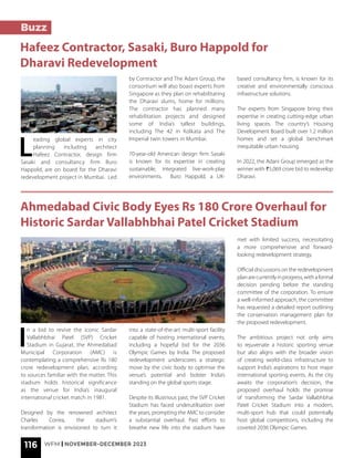 116 WFM | NOVEMBER-DECEMBER 2023
Ahmedabad Civic Body Eyes Rs 180 Crore Overhaul for
Historic Sardar Vallabhbhai Patel Cricket Stadium
I
n a bid to revive the iconic Sardar
Vallabhbhai Patel (SVP) Cricket
Stadium in Gujarat, the Ahmedabad
Municipal Corporation (AMC) is
contemplating a comprehensive Rs 180
crore redevelopment plan, according
to sources familiar with the matter. This
stadium holds historical significance
as the venue for India’s inaugural
international cricket match in 1981.
Designed by the renowned architect
Charles Correa, the stadium’s
transformation is envisioned to turn it
into a state-of-the-art multi-sport facility
capable of hosting international events,
including a hopeful bid for the 2036
Olympic Games by India. The proposed
redevelopment underscores a strategic
move by the civic body to optimise the
venue’s potential and bolster India’s
standing on the global sports stage.
Despite its illustrious past, the SVP Cricket
Stadium has faced underutilisation over
the years, prompting the AMC to consider
a substantial overhaul. Past efforts to
breathe new life into the stadium have
met with limited success, necessitating
a more comprehensive and forward-
looking redevelopment strategy.
Official discussions on the redevelopment
planarecurrentlyinprogress,withaformal
decision pending before the standing
committee of the corporation. To ensure
a well-informed approach, the committee
has requested a detailed report outlining
the conservation management plan for
the proposed redevelopment.
The ambitious project not only aims
to rejuvenate a historic sporting venue
but also aligns with the broader vision
of creating world-class infrastructure to
support India’s aspirations to host major
international sporting events. As the city
awaits the corporation’s decision, the
proposed overhaul holds the promise
of transforming the Sardar Vallabhbhai
Patel Cricket Stadium into a modern,
multi-sport hub that could potentially
host global competitions, including the
coveted 2036 Olympic Games.
Buzz
Hafeez Contractor, Sasaki, Buro Happold for
Dharavi Redevelopment
L
eading global experts in city
planning including architect
Hafeez Contractor, design firm
Sasaki and consultancy firm Buro
Happold, are on board for the Dharavi
redevelopment project in Mumbai. Led
by Contractor and The Adani Group, the
consortium will also boast experts from
Singapore as they plan on rehabilitating
the Dharavi slums, home for millions.
The contractor has planned many
rehabilitation projects and designed
some of India’s tallest buildings,
including The 42 in Kolkata and The
Imperial twin towers in Mumbai.
70-year-old American design firm Sasaki
is known for its expertise in creating
sustainable, integrated live-work-play
environments. Buro Happold, a UK-
based consultancy firm, is known for its
creative and environmentally conscious
infrastructure solutions.
The experts from Singapore bring their
expertise in creating cutting-edge urban
living spaces. The country’s Housing
Development Board built over 1.2 million
homes and set a global benchmark
inequitable urban housing.
In 2022, the Adani Group emerged as the
winner with ₹5,069 crore bid to redevelop
Dharavi.
 