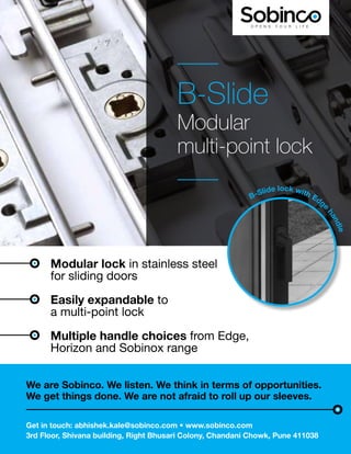 WFM | NOVEMBER-DECEMBER 2023 9
We are Sobinco. We listen. We think in terms of opportunities.
We get things done. We are not afraid to roll up our sleeves.
Get in touch: abhishek.kale@sobinco.com • www.sobinco.com
3rd Floor, Shivana building, Right Bhusari Colony, Chandani Chowk, Pune 411038
B-Slide
Modular
multi-point lock
Modular lock in stainless steel
for sliding doors
Easily expandable to
a multi-point lock
Multiple handle choices from Edge,
Horizon and Sobinox range
B-Slide lock with Edge
h
a
n
d
l
e
 