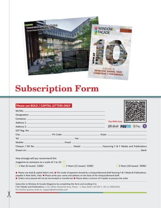 126 WFM | NOVEMBER-DECEMBER 2023
Subscription Form
Mr/Ms: ........................................................................................................................................................................................
Designation: ................................................................................................................................................................................
Company: ....................................................................................................................................................................................
Address 1: ....................................................................................................................................................................................
Address 2: ....................................................................................................................................................................................
GST Reg. No: ................................................................................................................................................................................
City: .............................................. Pin Code: ........................................................ State: ...........................................................
Tel: .................................................................................. Fax: .....................................................................................................
Mobile: ............................................................ Email: .................................................................................................................
Cheque / DD No: ........................................................ Dated: ................................Favouring F & F Media and Publications
Drawn on: ............................................................................................................................................................................Bank
How strongly will you recommend this
magazine to someone on a scale of 1 to 10:
1 Year (6 issues) `1200/- 2 Years (12 issues) `2299/- 3 Years (18 issues) `3499/-
Please use bold & capital letters only The mode of payment should be a cheque/demand draft favoring F & F Media & Publications,
payable in New Delhi, India Please write your name and address on the back of the cheque/demand draft
Orders once placed will not be terminated or transferred Please allow a minium of 4 weeks to process the order
Subscribe to Window & Facade Magazine by completing the form and sending it to
F & F Media and Publications, C-55, Okhla Industrial Area, Phase - 1, New Delhi 110 020 T: +91-11-40623356
For further queries write to: support@wfmmedia.com
Please use BOLD / CAPITAL LETTERS ONLY
Pay With Ease
 