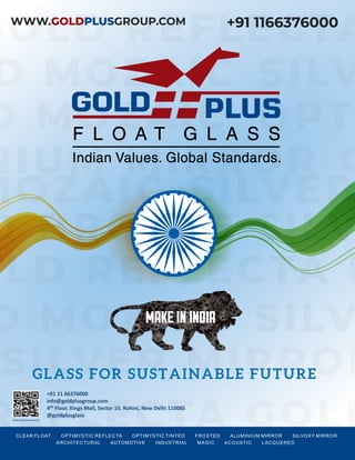 CLEAR FLOAT OPTIMYSTIC REFLECTA OPTIMYSTIC TINTED FROSTED ALUMINIUM MIRROR SILVOXY MIRROR
ARCHITECTURAL AUTOMOTIVE INDUSTRIAL MAGIC ACOUSTIC LACQUERED
CLEAR FLOAT OPTIMYSTIC REFLECTA OPTIMYSTIC TINTED FROSTED ALUMINIUM MIRROR SILVOXY MIRROR
ARCHITECTURAL AUTOMOTIVE INDUSTRIAL MAGIC ACOUSTIC LACQUERED
+91 11 66376000
info@goldplusgroup.com
4 Floor, Kings Mall, Sector 10, Rohini, New Delhi 110085
@goldplusglass
WWW.GOLDPLUSGROUP.COM
 
