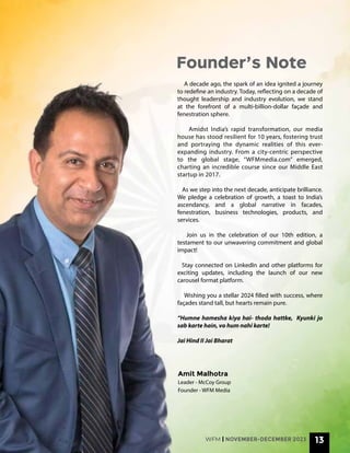 A decade ago, the spark of an idea ignited a journey
to redefine an industry. Today, reflecting on a decade of
thought leadership and industry evolution, we stand
at the forefront of a multi-billion-dollar façade and
fenestration sphere.
Amidst India’s rapid transformation, our media
house has stood resilient for 10 years, fostering trust
and portraying the dynamic realities of this ever-
expanding industry. From a city-centric perspective
to the global stage, “WFMmedia.com” emerged,
charting an incredible course since our Middle East
startup in 2017.
As we step into the next decade, anticipate brilliance.
We pledge a celebration of growth, a toast to India’s
ascendancy, and a global narrative in facades,
fenestration, business technologies, products, and
services.
Join us in the celebration of our 10th edition, a
testament to our unwavering commitment and global
impact!
Stay connected on LinkedIn and other platforms for
exciting updates, including the launch of our new
carousel format platform.
Wishing you a stellar 2024 filled with success, where
façades stand tall, but hearts remain pure.
“Humne hamesha kiya hai- thoda hattke, Kyunki jo
sab karte hain, vo hum nahi karte!
Jai Hind II Jai Bharat
Founder’s Note
WFM | NOVEMBER-DECEMBER 2023 13
Amit Malhotra
Leader - McCoy Group
Founder - WFM Media
 