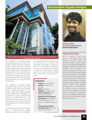 PANKAJ PATEL
Founder & Associate Director,
Everest Façade System
ABOUT THE AUTHOR
With an illustrious 19-year track
record in the façade design and
fabrication industry, founder and
associate director of Everest Façade
System, Pankaj Patel has established a
formidable reputation for pioneering
excellence and innovation. His
visionary leadership has steered the
company towards remarkable heights,
consistently delivering cutting-edge
solutions and setting new benchmarks
in architectural design. Armed with a
profound understanding of materials,
technologies and market trends, Patel’s
strategic insights have propelled
the organization to the forefront of
the industry. He has an unwavering
commitment to precision and quality,
which has cemented the company’s
position as a trailblazer, redefining the
boundaries of contemporary façade
design and fabrication.
• Project: BOI (Zonal Office)
• Location: Andheri West,
Mumbai
• Client: G D Projects
• Architect: Ar. Shashi Prabhu
• Other Consultants: Uday
Master and Associates
• Materials used for façade &
fenestration: Unitised glazing
System, DGU Glass with ST
series, Fire rated ACP, Aluminium
Fins
• Commencement Date &
Completion Date: November
2019 to October 2020
QUICK FACTS:
The integration of spandrel panels,
strategically placed 50mm away from
the glass surface along with insulation,
ensures a significant reduction in heat
transfer, thereby enhancing the building’s
thermal performance. Additionally, the
incorporation of calcium silicate boards,
boasting a non-combustible nature and
a two-hour fire rating, serves as a secure
seal between the RCC structure and the
structural glazing, ensuring both safety
and longevity.
The integration of spandrel panels,
strategically placed 50mm away from
the glass surface along with insulation,
ensures a significant reduction in heat
transfer, thereby enhancing the building’s
thermal performance. Additionally, the
incorporation of calcium silicate boards,
boasting a non-combustible nature and
a two-hour fire rating, serves as a secure
seal between the RCC structure and the
structural glazing, ensuring both safety and
longevity.
The Bank of India Zonal Office at Andheri
West is a testament to the tangible
benefits associated with the integration
of sustainable design. This project serves
as a testament to the crucial role that
sustainable design plays in shaping the
future of the architectural landscape,
serving as an inspiration for the industry
to embrace environmentally conscious
practices and create a more sustainable
built environment for generations to
come.
Modern façades are designed with a keen emphasis on promoting natural ventilation and
maximizing daylight penetration
Sustainable Façade Designs
WFM | NOVEMBER-DECEMBER 2023 33
 