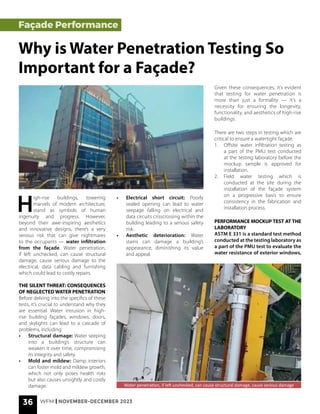 36 WFM | NOVEMBER-DECEMBER 2023
H
igh-rise buildings, towering
marvels of modern architecture,
stand as symbols of human
ingenuity and progress. However,
beyond their awe-inspiring aesthetics
and innovative designs, there’s a very
serious risk that can give nightmares
to the occupants — water infiltration
from the façade. Water penetration,
if left unchecked, can cause structural
damage, cause serious damage to the
electrical, data cabling and furnishing
which could lead to costly repairs.
THE SILENT THREAT: CONSEQUENCES
OF NEGLECTED WATER PENETRATION
Before delving into the specifics of these
tests, it’s crucial to understand why they
are essential. Water intrusion in high-
rise building façades, windows, doors,
and skylights can lead to a cascade of
problems, including:
• Structural damage: Water seeping
into a building’s structure can
weaken it over time, compromising
its integrity and safety.
• Mold and mildew: Damp interiors
can foster mold and mildew growth,
which not only poses health risks
but also causes unsightly and costly
damage. Water penetration, if left unchecked, can cause structural damage, cause serious damage
Façade Performance
Why is Water Penetration Testing So
Important for a Façade?
• Electrical short circuit: Poorly
sealed opening can lead to water
seepage falling on electrical and
data circuits crisscrossing within the
building leading to a serious safety
risk.
• Aesthetic deterioration: Water
stains can damage a building’s
appearance, diminishing its value
and appeal.
Given these consequences, it’s evident
that testing for water penetration is
more than just a formality — it’s a
necessity for ensuring the longevity,
functionality, and aesthetics of high-rise
buildings.
There are two steps in testing which are
critical to ensure a watertight façade.
1. Offsite water infiltration testing as
a part of the PMU test conducted
at the testing laboratory before the
mockup sample is approved for
installation.
2. Field water testing which is
conducted at the site during the
installation of the façade system
on a progressive basis to ensure
consistency in the fabrication and
installation process.
PERFORMANCE MOCKUP TEST AT THE
LABORATORY
ASTM E 331 is a standard test method
conducted at the testing laboratory as
a part of the PMU test to evaluate the
water resistance of exterior windows,
 