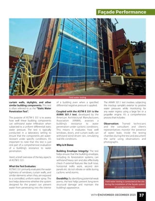 WFM | NOVEMBER-DECEMBER 2023 37
Field water testing
Field water testing is conducted at the site
during the installation of the façade system
on a progressive basis
Façade Performance
curtain walls, skylights, and other
similar building components. This test
is often referred to as the “Static Water
Penetration Test”.
The purpose of ASTM E 331 is to assess
how well these building components
can withstand water infiltration when
subjected to a uniform differential static
water pressure. The test is typically
conducted in a laboratory setting to
ensure that the components are water-
resistant under specific conditions. It’s
important to note that this test is just
one part of a comprehensive evaluation
of a building’s resistance to water
penetration.
Here’s a brief overview of the key aspects
of ASTM E 331:
What the Test Evaluates:
ASTM E 331 primarily evaluates the water
tightness of windows, curtain walls, and
similar elements when they are exposed
to a controlled, uniform water spray. The
test helps determine whether the system
designed for the project can prevent
water from penetrating into the interior
of a building even when a specified
differential negative pressure is applied.
Coupled with the ASTM E 331 is the
AAMA 501.1 test, developed by the
American Architectural Manufacturers
Association (AAMA), assesses a
building’s resistance to water
penetration under cyclonic conditions.
This means it evaluates how well
windows, doors, and curtain walls can
withstand wind-driven rain, simulating
real-life conditions.
Why is It Done:
Building Envelope Integrity: The test
helps ensure that the building envelope,
including its fenestration systems, can
withstand heavy rain and also effectively
check if external features like bull nose,
horizontal trellis work, second skin
panels etc. do not vibrate or rattle during
cyclonic wind storms.
Durability: By identifying potential weak
points, the test helps prevent long-term
structural damage and maintain the
building’s appearance.
The AAMA 501.1 test involves subjecting
the mockup sample’s exterior to positive
water pressures while monitoring for
any water ingress using a large fan or a
propeller engine. It’s a comprehensive
process that includes:
Observation: Trained technicians
and the consultant and client’s
representatives monitor the presence
of water leaks inside the testing
chamber during the test and document
the same using observations and
photographs.
 