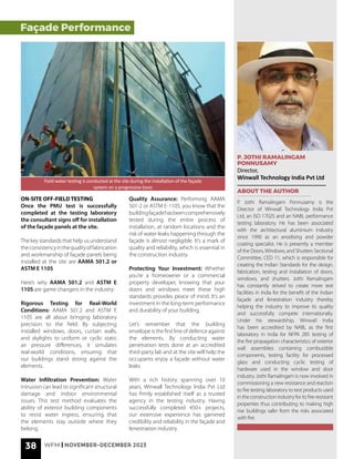 38 WFM | NOVEMBER-DECEMBER 2023
P. JOTHI RAMALINGAM
PONNUSAMY
Director,
Winwall Technology India Pvt Ltd
ABOUT THE AUTHOR
P. Jothi Ramalingam Ponnusamy is the
Director of Winwall Technology India Pvt
Ltd, an ISO 17025 and an NABL performance
testing laboratory. He has been associated
with the architectural aluminium industry
since 1990 as an anodising and powder
coating specialist. He is presently a member
of the Doors,Windows, and Shutters Sectional
Committee, CED 11, which is responsible for
creating the Indian Standards for the design,
fabrication, testing and installation of doors,
windows, and shutters. Jothi Ramalingam
has constantly strived to create more test
facilities in India for the benefit of the Indian
façade and fenestration industry thereby
helping the industry to improve its quality
and successfully compete internationally.
Under his stewardship, Winwall India
has been accredited by NABL as the first
laboratory in India for NFPA 285 testing of
the fire propagation characteristics of exterior
wall assemblies containing combustible
components, testing facility for processed
glass and conducting cyclic testing of
hardware used in the window and door
industry. Jothi Ramalingam is now involved in
commissioning a new resistance and reaction
to fire testing laboratory to test products used
in the construction industry for its fire-resistant
properties thus contributing to making high
rise buildings safer from the risks associated
with fire.
ON-SITE OFF-FIELD TESTING
Once the PMU test is successfully
completed at the testing laboratory
the consultant signs off for installation
of the façade panels at the site.
The key standards that help us understand
theconsistencyinthequalityoffabrication
and workmanship of façade panels being
installed at the site are AAMA 501.2 or
ASTM E 1105
Here’s why AAMA 501.2 and ASTM E
1105 are game changers in the industry:
Rigorous Testing for Real-World
Conditions: AAMA 501.2 and ASTM E
1105 are all about bringing laboratory
precision to the field. By subjecting
installed windows, doors, curtain walls,
and skylights to uniform or cyclic static
air pressure differences, it simulates
real-world conditions, ensuring that
our buildings stand strong against the
elements.
Water Infiltration Prevention: Water
intrusion can lead to significant structural
damage and indoor environmental
issues. This test method evaluates the
ability of exterior building components
to resist water ingress, ensuring that
the elements stay outside where they
belong.
Quality Assurance: Performing AAMA
501-2 or ASTM E-1105, you know that the
buildingfaçadehasbeencomprehensively
tested during the entire process of
installation, at random locations and the
risk of water leaks happening through the
façade is almost negligible. It’s a mark of
quality and reliability, which is essential in
the construction industry.
Protecting Your Investment: Whether
you’re a homeowner or a commercial
property developer, knowing that your
doors and windows meet these high
standards provides peace of mind. It’s an
investment in the long-term performance
and durability of your building.
Let’s remember that the building
envelope is the first line of defence against
the elements. By conducting water
penetration tests done at an accredited
third-party lab and at the site will help the
occupants enjoy a façade without water
leaks
With a rich history spanning over 10
years, Winwall Technology India Pvt Ltd
has firmly established itself as a trusted
agency in the testing industry. Having
successfully completed 450+ projects,
our extensive experience has garnered
credibility and reliability in the façade and
fenestration industry.
Field water testing is conducted at the site during the installation of the façade
system on a progressive basis
Façade Performance
 