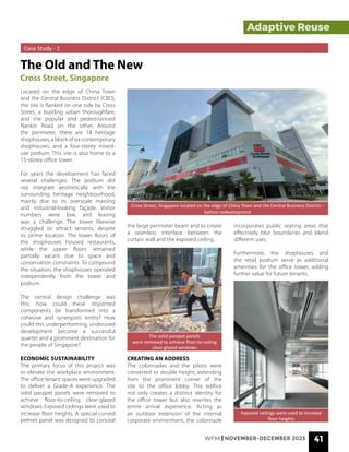 WFM | NOVEMBER-DECEMBER 2023 41
Exposed ceilings were used to increase
floor heights
The solid parapet panels
were removed to achieve floor-to-ceiling
clear-glazed windows
Cross Street, Singapore located on the edge of China Town and the Central Business District –
before redevelopment
Adaptive Reuse
Case Study - 1
The Old and The New
Cross Street, Singapore
Located on the edge of China Town
and the Central Business District (CBD),
the site is flanked on one side by Cross
Street, a bustling urban thoroughfare,
and the popular and pedestrianised
Nankin Road on the other. Around
the perimeter, there are 18 heritage
shophouses, a block of six contemporary
shophouses, and a four-storey mixed-
use podium. This site is also home to a
15-storey office tower.
For years the development has faced
several challenges. The podium did
not integrate aesthetically with the
surrounding heritage neighbourhood,
mainly due to its overscale massing
and industrial-looking façade. Visitor
numbers were low, and leasing
was a challenge. The tower likewise
struggled to attract tenants, despite
its prime location. The lower floors of
the shophouses housed restaurants,
while the upper floors remained
partially vacant due to space and
conservation constraints. To compound
the situation, the shophouses operated
independently from the tower and
podium.
The central design challenge was
this: how could these disjointed
components be transformed into a
cohesive and synergistic entity? How
could this underperforming, underused
development become a successful
quarter and a prominent destination for
the people of Singapore?
ECONOMIC SUSTAINABILITY
The primary focus of this project was
to elevate the workplace environment.
The office tenant spaces were upgraded
to deliver a Grade-A experience. The
solid parapet panels were removed to
achieve floor-to-ceiling clear-glazed
windows. Exposed ceilings were used to
increase floor heights. A special curved
pelmet panel was designed to conceal
the large perimeter beam and to create
a seamless interface between the
curtain wall and the exposed ceiling.
CREATING AN ADDRESS
The colonnades and the pilotis were
converted to double height, extending
from the prominent corner of the
site to the office lobby. This edifice
not only creates a distinct identity for
the office tower but also rewrites the
entire arrival experience. Acting as
an outdoor extension of the internal
corporate environment, the colonnade
incorporates public seating areas that
effectively blur boundaries and blend
different uses.
Furthermore, the shophouses and
the retail podium serve as additional
amenities for the office tower, adding
further value for future tenants.
 