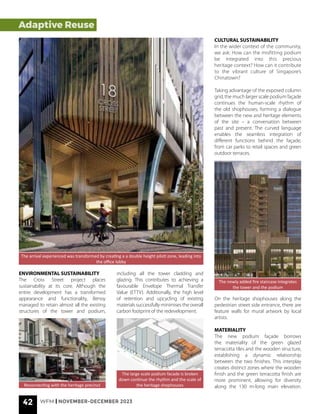 42 WFM | NOVEMBER-DECEMBER 2023
Adaptive Reuse
The arrival experienced was transformed by creating a a double height piloti zone, leading into
the office lobby
ENVIRONMENTAL SUSTAINABILITY
The Cross Street project places
sustainability at its core. Although the
entire development has a transformed
appearance and functionality, Benoy
managed to retain almost all the existing
structures of the tower and podium,
including all the tower cladding and
glazing. This contributes to achieving a
favourable Envelope Thermal Transfer
Value (ETTV). Additionally, the high level
of retention and upcycling of existing
materials successfully minimises the overall
carbon footprint of the redevelopment.
Reconnecting with the heritage precinct
The large scale podium facade is broken
down continue the rhythm and the scale of
the heritage shophouses
CULTURAL SUSTAINABILITY
In the wider context of the community,
we ask: How can the misfitting podium
be integrated into this precious
heritage context? How can it contribute
to the vibrant culture of Singapore’s
Chinatown?
Taking advantage of the exposed column
grid, the much larger scale podium façade
continues the human-scale rhythm of
the old shophouses, forming a dialogue
between the new and heritage elements
of the site – a conversation between
past and present. The curved language
enables the seamless integration of
different functions behind the façade,
from car parks to retail spaces and green
outdoor terraces.
The newly added fire staircase integrates
the tower and the podium
On the heritage shophouses along the
pedestrian street side entrance, there are
feature walls for mural artwork by local
artists.
MATERIALITY
The new podium façade borrows
the materiality of the green glazed
terracotta tiles and the wooden structure,
establishing a dynamic relationship
between the two finishes. This interplay
creates distinct zones where the wooden
finish and the green terracotta finish are
more prominent, allowing for diversity
along the 130 m-long main elevation.
 