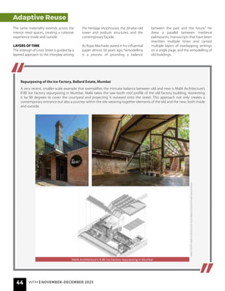Adaptive Reuse
The same materiality extends across the
interior retail spaces, creating a cohesive
experience inside and outside.
LAYERS OF TIME
The redesign of Cross Street is guided by a
layered approach to the interplay among
the heritage shophouses, the 20-year-old
tower and podium structures, and the
contemporary façade.
As Rojas Machado stated in his influential
paper almost 50 years ago, “remodelling
is a process of providing a balance
between the past and the future.” He
drew a parallel between medieval
palimpsests, manuscripts that have been
rewritten multiple times and carried
multiple layers of overlapping writings
on a single page, and the remodelling of
old buildings.
Repurposing of the Ice Factory, Ballard Estate, Mumbai
A very recent, smaller-scale example that exemplifies the intricate balance between old and new is Malik Architecture’s
IF.BE Ice Factory repurposing in Mumbai. Malik takes the saw-tooth roof profile of the old factory building, reorienting
it by 90 degrees to cover the courtyard and projecting it outward onto the street. This approach not only creates a
contemporary entrance but also a journey within the site weaving together elements of the old and the new; both inside
and outside.
IMAGE
CREDIT
-
Malik
Architecture
(Ice
Factory
Ballard
Estate)
©
Bharath
Ramamrutham
Malik Architecture’s IF.BE Ice Factory repurposing in Mumbai
44 WFM | NOVEMBER-DECEMBER 2023
 