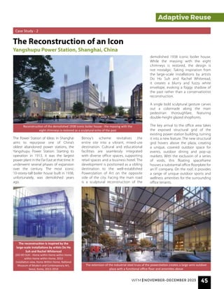 Adaptive Reuse
Adaptive Reuse
Case Study - 2
The Reconstruction of an Icon
Yangshupu Power Station, Shanghai, China
The Power Station of Ideas in Shanghai
aims to repurpose one of China’s
oldest abandoned power stations, the
Yangshupu Power Station. Starting its
operation in 1913, it was the largest
power plant in the Far East at that time. It
underwent several phases of expansion
over the century. The most iconic
10-storey-tall boiler house built in 1938,
unfortunately, was demolished years
ago.
Reconstruction of the demolished 1938 iconic boiler house - the massing with the
eight chimneys is restored as a sculptural echo of the past
The extension of the industrial steel truss of the powerstation creates a large semi outdoor
plaza with a functional office floor and amenities above
Benoy’s scheme revitalises the
entire site into a vibrant, mixed-use
destination. Cultural and educational
facilities are seamlessly integrated
with diverse office spaces, supporting
retail spaces and a business hotel. The
development is positioned as a sibling
destination to the well-established
Powerstation of Art on the opposite
side of the city. Facing the main road
is a sculptural reconstruction of the
The reconstruction is inspired by the
large-scale installations by artists Do Ho
Suh and Rachel Whiteread
(DO HO SUH - Home within Home within Home
within Home within Home, 2013
Installation view, Home Within Home, National
Museum of Modern and Contemporary Art,
Seoul, Korea, 2013–2014
demolished 1938 iconic boiler house.
While the massing with the eight
chimneys is restored, the design is
not nostalgic. Taking inspiration from
the large-scale installations by artists
Do Ho Suh and Rachel Whiteread,
it creates a blurry and fuzzy white
envelope, evoking a foggy shadow of
the past rather than a conservationist
reconstruction.
A single bold sculptural gesture carves
out a colonnade along the main
pedestrian thoroughfare, featuring
double-height glazed shopfronts.
The key arrival to the office area takes
the exposed structural grid of the
existing power station building, turning
it into a new feature. The new structural
grid hovers above the plaza, creating
a unique, covered outdoor space for
events, outdoor dining and pop-up
markets. With the exclusion of a series
of voids, this floating spaceframe
houses a substantial office floorplate for
an IT company. On the roof, it provides
a range of unique outdoor sports and
wellness amenities for the surrounding
office tenants.
WFM | NOVEMBER-DECEMBER 2023 45
 
