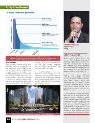 GREGORY KOVACS
Design Director,
Benoy
ABOUT THE AUTHOR
Gregory Kovacs, a trained architect and
engineer from Budapest University of
Technology and the Architectural Association
in London, is a recipient of the prestigious
RIBA Goldfinger Award. He has engaged in
teaching roles at the Architectural Association
and the Bartlett UCL. Also given lectures
globally at universities and conferences.
Gregory’s work spreads academics,
architecture, interior design, computation
and art. Navigating seamlessly between
these realms, Gregory injects fresh
perspectives into his projects, earning
numerous international architecture and
interior design awards. Notably, his art
practice was recently honoured with the
2023 Hari Art Prize.
As Design Director at Benoy, he operates
within the Hong Kong, Singapore, and
Shenzhen studios, overseeing diverse
projects spanning Asia and the Middle East.
A significant facet of Gregory’s architectural
passion lies in the transformation of
failing buildings and the revitalisation of
neighbourhoods. Currently pursuing a PhD
at RMIT, his research delves into the cultural
potentials of reuse, examining both large-
scalearchitectureandsmall-scaleartprojects.
Arrival experience to the transformed, community friendly neighbourhood
DEEP FAÇADES
These examples illustrate how a series
of literally superficial interventions can
have a profound impact. Façade design
serves as a powerful tool in transforming
underperforming buildings and
neighbourhoods, infusing new life into
old structures while minimising the
carbon footprint. The holistic approach
to revitalising buildings encompasses
economic, environmental, social, and
cultural sustainability and sensibilities,
ensuring that the transformations
are not only visually appealing
but also functionally efficient and
environmentally responsible.
By embracing adaptive reuse and
innovative façade design, we can
contribute to a more sustainable future,
preserving our architectural heritage
while simultaneously addressing the
pressing challenges of climate change
and urban development.
The environmental potential of retaining existing structures.
(Data Source: https://www.aia.org/articles/70446-ten-steps-to-reducing-embodied-carbon,
https://worldgbc.org/article/bringing-embodied-carbon-upfront/)
48 WFM | NOVEMBER-DECEMBER 2023
Adaptive Reuse
Adaptive Reuse
 