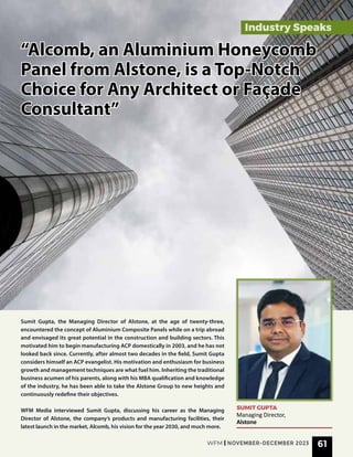 “Alcomb, an Aluminium Honeycomb
“Alcomb, an Aluminium Honeycomb
Panel from Alstone, is a Top-Notch
Panel from Alstone, is a Top-Notch
Choice for Any Architect or Façade
Choice for Any Architect or Façade
Consultant”
Consultant”
Sumit Gupta, the Managing Director of Alstone, at the age of twenty-three,
encountered the concept of Aluminium Composite Panels while on a trip abroad
and envisaged its great potential in the construction and building sectors. This
motivated him to begin manufacturing ACP domestically in 2003, and he has not
looked back since. Currently, after almost two decades in the field, Sumit Gupta
considers himself an ACP evangelist. His motivation and enthusiasm for business
growth and management techniques are what fuel him. Inheriting the traditional
business acumen of his parents, along with his MBA qualification and knowledge
of the industry, he has been able to take the Alstone Group to new heights and
continuously redefine their objectives.
WFM Media interviewed Sumit Gupta, discussing his career as the Managing
Director of Alstone, the company’s products and manufacturing facilities, their
latest launch in the market, Alcomb, his vision for the year 2030, and much more.
SUMIT GUPTA
Managing Director,
Alstone
Industry Speaks
WFM | NOVEMBER-DECEMBER 2023 61
 