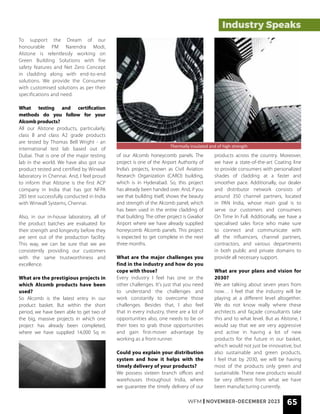 WFM | NOVEMBER-DECEMBER 2023 65
To support the Dream of our
honourable PM Narendra Modi,
Alstone is relentlessly working on
Green Building Solutions with fire
safety features and Net Zero Concept
in cladding along with end-to-end
solutions. We provide the Consumer
with customised solutions as per their
specifications and need.
What testing and certification
methods do you follow for your
Alcomb products?
All our Alstone products, particularly,
class B and class A2 grade products
are tested by Thomas Bell Wright - an
international test lab based out of
Dubai. That is one of the major testing
lab in the world. We have also got our
product tested and certified by Winwall
laboratory in Chennai. And, I feel proud
to inform that Alstone is the first ACP
company in India that has got NFPA
285 test successfully conducted in India
with Winwall Systems, Chennai.
Also, in our in-house laboratory, all of
the product batches are evaluated for
their strength and longevity before they
are sent out of the production facility.
This way, we can be sure that we are
consistently providing our customers
with the same trustworthiness and
excellence.
What are the prestigious projects in
which Alcomb products have been
used?
So Alcomb is the latest entry in our
product basket. But within the short
period, we have been able to get two of
the big, massive projects in which one
project has already been completed,
where we have supplied 14,000 Sq m
of our Alcomb honeycomb panels. The
project is one of the Airport Authority of
India’s projects, known as Civil Aviation
Research Organization (CARO) building,
which is in Hyderabad. So, this project
has already been handed over. And, if you
see that building itself, shows the beauty
and strength of the Alcomb panel, which
has been used in the entire cladding of
that building. The other project is Gwalior
Airport where we have already supplied
honeycomb Alcomb panels. This project
is expected to get complete in the next
three months.
What are the major challenges you
find in the industry and how do you
cope with those?
Every industry I feel has one or the
other challenges. It's just that you need
to understand the challenges and
work constantly to overcome those
challenges. Besides that, I also feel
that in every industry, there are a lot of
opportunities also, one needs to be on
their toes to grab those opportunities
and gain first-mover advantage by
working as a front-runner.
Could you explain your distribution
system and how it helps with the
timely delivery of your products?
We possess sixteen branch offices and
warehouses throughout India, where
we guarantee the timely delivery of our
products across the country. Moreover,
we have a state-of-the-art Coating line
to provide consumers with personalized
shades of cladding at a faster and
smoother pace. Additionally, our dealer
and distributor network consists of
around 350 channel partners, located
in PAN India, whose main goal is to
serve our customers and consumers
On Time In Full. Additionally, we have a
specialised sales force who make sure
to connect and communicate with
all the influencers, channel partners,
contractors, and various departments
in both public and private domains to
provide all necessary support.
What are your plans and vision for
2030?
We are talking about seven years from
now… I feel that the industry will be
playing at a different level altogether.
We do not know really where these
architects and façade consultants take
this and to what level. But as Alstone, I
would say that we are very aggressive
and active in having a lot of new
products for the future in our basket,
which would not just be innovative, but
also sustainable and green products.
I feel that by 2030, we will be having
most of the products only green and
sustainable. These new products would
be very different from what we have
been manufacturing currently.
Industry Speaks
Thermally insulated and of high strength
 