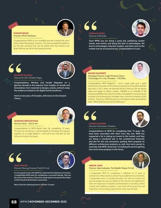 Congratulations to WFM for completing their 10 years. We
have been associated with them from day one. WFM has
supported a lot in taking our brand to the market, and they
are doing a wonderful job in the architectural fraternity
and also for the end consumers, guiding them properly on
different architectural products as well. And we’re proud to
associate withWFM. Good luck. I’m looking forward to getting
into much more progress in the future.
NANDA KUMAR
Director, Prominance Windows
Congratulations to WFM Media Team for completing 10 years.
The job you are doing is commendable for bringing the industry
together on a single platform. I wish all of you the best for the
future and many more years.
MUKESH SRIVASTAVA
Business Head – McCoy 8m
Team WFM, you are doing a great job, publishing market
trends, and reviews and doing the best in technologies, the
best in technologies, futuristic analysis, and what came to the
market and we are proud of you. Congratulations to you!
KESHAV BABU
Director, FOM India
Congratulations WFM on an incredible journey of being the voice
of the Indian fenestration industry. You have provided the platform
for the best practices that can be shared with the industry and
large. Wishing you all the best going forward.
KARAN SHAH
Founder, PEGO Hardware
I congratulate WFM for completing a milestone of 10 years of
achievement. Whatstartedasadreamhasactuallybecomearevolution.
I congratulate them on actually educating not only the industry but
also the people who are not related to the industry and explaining to
them the importance of facades and fenestration in providing interior
comfort and building occupancy. I wish them all the good luck and
hope they continue doing a great job for many more decades.
NIKHIL JAIN
Director, Alpro Industries, The Rishabh Winpro Pvt Ltd
It is very good to hear that WFM has achieved that milestone of 10 years.
I Congratulate WFM team for completing a successful decade. They are
the voice of the industry. They have always given very good information
to their facade & fenestration community.
Best of luck for achieving more in another 10 years.
NAVI AHUJA
Director SSavyug Ventures World Pvt Ltd.
Congratulations WFM Magazine… Such a great goal, such a great
achievement.Tenyearsintheindustryisalongtime.AndIstillremember
way back in 2013, when we featured the first write-up. We are always
ready and happy to deliver content. UWDMA is an umbrella of the
industryandWFMisthevoice,themedia,istheplatformtojustshowcase
or project the achievements, the latest news, and the innovations of the
industry. Thank you, WFM for giving us the opportunities during all the
years. All the best for your future endeavours.
MARIO SCHMIDT
Managing Director, Lingel Windows Doors
Technologies Pvt. Ltd.; President - UWDMA.
Congratulations, Window and Facade Magazine on a
glorious decade in the industry! Your insights on facade and
fenestration, from materials to designs, trends, and tech, keep
the audience hooked as the digital world transforms.
Here’s to ten years of triumphs, with more on the horizon!
Cheers,
MANISH BANSAL
Director & CEO, Window Magic
“
“
“
68 WFM | NOVEMBER-DECEMBER 2023
 
