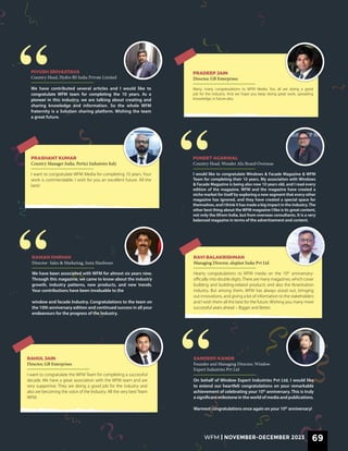 I would like to congratulate Windows & Facade Magazine & WFM
Team for completing their 10 years. My association with Windows
& Facade Magazine is being also now 10 years old, and I read every
edition of the magazine. WFM and the magazine have created a
niche market for itself by exploring a new segment that every other
magazine has ignored, and they have created a special space for
themselves, and I think it has made a big impact in the industry.The
other best thing about the WFM magazine I like is its great content,
not only the 0from India, but from overseas consultants. It is a very
balanced magazine in terms of the advertisement and content.
PUNEET AGARWAL
Country Head, Wonder Alu Board Overseas
I want to congratulate WFM Media for completing 10 years. Your
work is commendable. I wish for you an excellent future. All the
best!
PRASHANT KUMAR
Country Manager India, Pertici Industries Italy
We have contributed several articles and I would like to
congratulate WFM team for completing the 10 years. As a
pioneer in this industry, we are talking about creating and
sharing knowledge and information. So the whole WFM
fraternity is a Solution sharing platform. Wishing the team
a great future.
PIYUSH SRIVASTAVA
Country Head, Hydro BS India Private Limited
Many, many congratulations to WFM Media. You all are doing a good
job for the industry. And we hope you keep doing great work, spreading
knowledge, in future also.
PRADEEP JAIN
Director, GB Enterprises
I want to congratulate the WFM Team for completing a successful
decade. We have a great association with the WFM team and are
very supportive. They are doing a good job for the industry and
also are becoming the voice of the Industry. All the very best Team
WFM.
RAHUL JAIN
Director, GB Enterprises
On behalf of Window Expert Industries Pvt Ltd, I would like
to extend our heartfelt congratulations on your remarkable
achievement of celebrating your 10th
anniversary. This is truly
a significant milestone in the world of media and publications.
Warmest congratulations once again on your 10th
anniversary!
SANDEEP KANDE
Founder and Managing Director, Window
Expert Industries Pvt Ltd
We have been associated with WFM for almost six years now.
Through this magazine, we came to know about the industry
growth, industry patterns, new products, and new trends.
Your contributions have been invaluable to the
window and facade Industry. Congratulations to the team on
the 10th anniversary edition and continued success in all your
endeavours for the progress of the Industry.
RAMAN DHIMAN
Director- Sales & Marketing, Insta Hardware
Hearty congratulations to WFM media on the 10th
anniversary-
officially into double digits.There are many magazines, which cover
building and building-related products and also the fenestration
industry. But among them, WFM has always stood out, bringing
out innovations, and giving a lot of information to the stakeholders
and I wish them all the best for the future. Wishing you many more
successful years ahead – Bigger and Better.
RAVI BALAKRISHNAN
Managing Director, aluplast India Pvt Ltd
“
“
“
“
WFM | NOVEMBER-DECEMBER 2023 69
 
