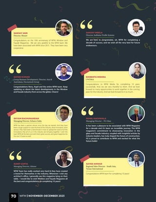 WFM has been a partner almost since the day we started. And they have
been a huge support to raise the level of the industry, drive innovation, drive
service. They have been a benchmark in how to spread the word of all the
innovations that all of us in the industry are bringing together. I wish the
team WFM all the best and wish them great success, and great happiness for
the next 10 years as well.
SHYAM RAGHUNANDAN
Managing Director, Schueco India
It has been a pleasure to be associated with WFM Magazine
for a decade and it’s been an incredible journey. The WFM
magazine’s commitment to showcasing innovation in the
glass and facade industry, coupled with insightful articles by
industry leaders, has truly shaped the future of construction.
FG is proud to contribute to WFM and excited for what the
future holds!
SUHEL KACHWALA
Managing Director – FG Glass
We are here to congratulate, uh, WFM for completing a
decade of success, and we wish all the very best for future
endeavours.
SANJAY MEELA
Director, Sudhakar Profile Systems
Congratulations on the 10th anniversary of WFM, Window and
Façade Magazines. We are very grateful to the WFM team. We
have been associated with WFM since 2015. They have been very
cooperative.
SANJAY JAIN
Director, Mozart
Congratulations Renu, Kapil and the entire WFM team. Keep
updating us about the latest developments in the Window
and Facade industry from across the globe. Cheers!
SATISH KUMAR
Group Business Development, Director, Asia &
Australasia, Deceuninck Group
Congratulations to WFM Media for completing 10 years
successfully. And, we are very thankful to them. And we look
forward to many opportunities to work together in the coming
years for the industry. And we look forward to it so much.
SHOBHITA MISHRA
UWDMA
Congratulations WFM team for completing 10 years!
SAYED ANWAR
Regional Sales Director - South Asia,
Tyman International
WFM Team has really worked very hard & they have created
a brand for themselves in the industry. Whenever I visit any
architect’s office, I generally see this magazine lying on their
table. I would like to wish Window and Façade Magazine all
the best and congratulations on completing 10 years!
SUMIT GUPTA
Managing Director, Alstone
“
“
“
“
70 WFM | NOVEMBER-DECEMBER 2023
WFM | NOVEMBER-DECEMBER 2023
 