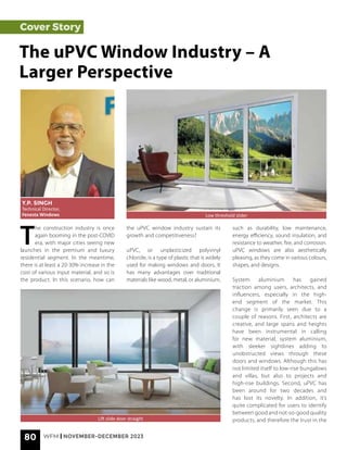 80 WFM | NOVEMBER-DECEMBER 2023
Cover Story
T
he construction industry is once
again booming in the post-COVID
era, with major cities seeing new
launches in the premium and luxury
residential segment. In the meantime,
there is at least a 20-30% increase in the
cost of various input material, and so is
the product. In this scenario, how can
The uPVC Window Industry – A
Larger Perspective
Y.P. SINGH
Technical Director,
Fenesta Windows Low threshold slider
Lift slide door straight
the uPVC window industry sustain its
growth and competitiveness?
uPVC, or unplasticized polyvinyl
chloride, is a type of plastic that is widely
used for making windows and doors. It
has many advantages over traditional
materials like wood, metal, or aluminium,
such as durability, low maintenance,
energy efficiency, sound insulation, and
resistance to weather, fire, and corrosion.
uPVC windows are also aesthetically
pleasing, as they come in various colours,
shapes, and designs.
System aluminium has gained
traction among users, architects, and
influencers, especially in the high-
end segment of the market. This
change is primarily seen due to a
couple of reasons. First, architects are
creative, and large spans and heights
have been instrumental in calling
for new material, system aluminium,
with sleeker sightlines adding to
unobstructed views through these
doors and windows. Although this has
not limited itself to low-rise bungalows
and villas, but also to projects and
high-rise buildings. Second, uPVC has
been around for two decades and
has lost its novelty. In addition, it’s
quite complicated for users to identify
between good and not-so-good quality
products, and therefore the trust in the
 