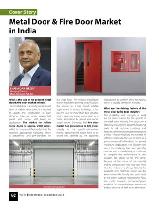 82 WFM | NOVEMBER-DECEMBER 2023
Cover Story
What is the size of the present metal
door & fire door market in India?
Term metal door is a mostly misconstrued
term for hollow metal doors. It is required
to qualify the construction of such
doors as they are mostly sandwiched
panels with various infill based on
application. The market for hollow
metal doors is approx. 2000 crores,
which is completely factory-finished for
receiving appropriate hardware, which
is predefined and pre-punched on
Metal Door & Fire Door Market
in India
SHASHIDAR REDDY
Managing Director,
Shakti Hormann Pvt. Ltd.
Fire rated rolling shutter
the shop floor. The hollow metal door
market has been growing steadily across
the country as it has found suitable
applications in various buildings. It has
been in use for more than two decades
and is seriously being considered as a
better alternative for wood and wood-
based doors. Currently, the fire door
market has grown close to 600 crores
majorly in the specification-driven
market. Specimen fire doors have to be
tested and certified by the approved
laboratories to confirm their fire rating,
which is usually defined in minutes.
What are the driving factors of the
metal door & fire door industry?
The durability and strength of steel
are the main reasons for the growth of
the steel door industry. Fire doors are a
statutory requirement as per the building
code for all high-rise buildings and
factories where fire compartmentation is
a must. Though fire doors are available in
different materials, the use of steel as a
primary material for fire doors has gained
maximum application. For wooden fire
doors, the challenge has been with the
material and its availability, it is difficult
to compare the performance of two
wooden fire doors to be the same,
because of the nature of the material
and its composition. You may also note
that the industry is always looking for
products and materials which can be
environmentally friendly and contribute
to the green building requirement. Also,
the push towards non-wood/green
products has created a larger awareness
and acceptance of steel as an alternative.
 