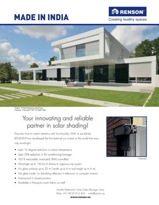 Discover how to match esthetics with functionality. With its zip blinds,
RENSON®
has developed the ﬁrst external sun screen in the world that was
truly wind-tight.
• Upto 12 degree reduction in indoor temperature.
• Upto 35% reduction in Air conditioning tonnage.
Upto 35% reduction in Air conditioning tonnage.
• 100 % retractable, motorized, BMS controlled
• Wind-tight up to 130 km/h thanks to ingenious zip system
• For glass surfaces up to 22 m² (width up to 6 m and height up to 6 m)
• No glare inside, no disturbing reﬂection in television or computer screens
• Insect-proof in closed position
Kendre Makarand | Area Sales Manager India
Mob: +91 98 22 912 403 ฀ india@renson.eu
www.renson.eu
Project : Private Residence (Germany)
Products : Fixscreen®
150EVO
& Topﬁx®
Max
Your innovating and reliable
partner in solar shading!
Creating healthy spaces
• Available in Mosquito mesh fabric as well
MADE IN INDIA
FixScreen
 