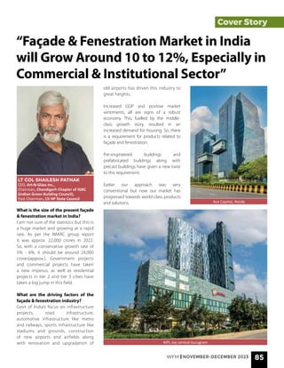 Cover Story
What is the size of the present façade
& fenestration market in India?
I am not sure of the statistics but this is
a huge market and growing at a rapid
rate. As per the IMARC group report
it was approx. 22,000 crores in 2022.
So, with a conservative growth rate of
5% - 6%, it should be around 24,000
crores(approx.). Government projects
and commercial projects have taken
a new impetus, as well as residential
projects in tier 2 and tier 3 cities have
taken a big jump in this field.
What are the driving factors of the
façade & fenestration industry?
Govt of India’s focus on infrastructure
projects, road infrastructure,
automotive infrastructure like metro
and railways, sports infrastructure like
stadiums and grounds, construction
of new airports and airfields along
with renovation and upgradation of
“Façade & Fenestration Market in India
will Grow Around 10 to 12%, Especially in
Commercial & Institutional Sector”
LT COL SHAILESH PATHAK
CEO, Art-N-Glass Inc.,
Chairman, Chandigarh Chapter of IGBC
(Indian Green Building Council),
Past Chairman, CII HP State Council
Ace Capitol, Noida
old airports has driven this industry to
great heights.
Increased GDP and positive market
sentiments, all are signs of a robust
economy. This, fuelled by the middle-
class growth story, resulted in an
increased demand for housing. So, there
is a requirement for products related to
façade and fenestration.
Pre-engineered buildings and
prefabricated buildings along with
precast buildings have given a new twist
to this requirement.
Earlier our approach was very
conventional but now our market has
progressed towards world-class products
and solutions.
AIPL Joy central Gurugram
WFM | NOVEMBER-DECEMBER 2023 85
 