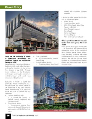 Cover Story
What are the evolutions in façade
& fenestration technologies and
materials? How do you envision the
façades of 2050?
I visualised more interactive and dynamic
buildings which would follow the nature
and weather conditions in the coming
few decades or say 2050. Through
these evolutions in the fenestration
technologies and façade material are
multi-dimensional and need long
discussions and explanations.
Evolutions in façade is crystal ball
gazing but here I want to give you a
few catchwords and phrases, which we
all understand. In my view following
trends are more likely to be popular in
future, which can be classified into four
categories:
• Dynamic shading façades
• To control the sunlight for
thermal comfort, daylighting and
cost-saving on AC.
• Chromogenic façades
• Electrochromic glazing, Ther-
mochromic glazing & photochromic
glazing using LCD & PDLC technol-
ogies.
• Solar active façade
• BIPV, Phase changing materials,
green façade,
• Active ventilative façades
• Actively ventilated closed cavity
Unison Centrio, Dehradun
Gulshan One29, Noida
façades and automated operable
windows.
If we discuss a few unique technologies,
they are enumerated below:
• Kinetic façade
• Smog neutralising façade
• ETFE (Teflon) façade (Water Cube
Stadium in Beijing)
• Water flow glazing system
• Bionic façade
• Corten Steel façade
• Green wall façade
• Fibre-reinforced material façade
What is your forecast for the industry
for the next seven years, that is for
2030?
In my opinion, it will grow around 10 to
12 %, especially in the commercial and
institutional sectors. In the residential
sector, growth will be normal approx.
6-8%. But being a creative field, more
innovative products, smart and futuristic
products will become popular. More
emphasis on the environment, so energy-
efficient and green products will become
common things.
86 WFM | NOVEMBER-DECEMBER 2023
 